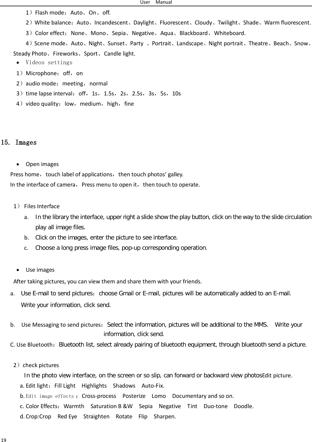 User  Manual 19   1）Flash mode：Auto、On、off.   2）White balance：Auto、Incandescent、Daylight、Fluorescent、Cloudy、Twilight、Shade、Warm fluorescent. 3）Color effect：None、Mono、Sepia、Negative、Aqua、Blackboard、Whiteboard. 4）Scene mode，Auto、Night、Sunset、Party  、Portrait、Landscape、Night portrait、Theatre、Beach、Snow、Steady Photo、Fireworks、Sport、Candle light. • Videos settings 1）Microphone：off，on 2）audio mode：meeting，normal 3）time lapse interval：off，1s，1.5s，2s，2.5s，3s，5s，10s 4）video quality：low，medium，high，fine   15. Images • Open images Press home，touch label of applications，then touch photos’ galley. In the interface of camera，Press menu to open it，then touch to operate.   1） Files Interface a. In the library the interface, upper right a slide show the play button, click on the way to the slide circulation play all image files. b. Click on the images, enter the picture to see interface. c. Choose a long press image files, pop-up corresponding operation.  • Use images After taking pictures, you can view them and share them with your friends. a. Use E-mail to send pictures：choose Gmail or E-mail, pictures will be automatically added to an E-mail.   Write your information, click send.   b.  Use Messaging to send pictures：Select the information, pictures will be additional to the MMS. Write your information, click send. C. Use Bluetooth：Bluetooth list, select already pairing of bluetooth equipment, through bluetooth send a picture.  2）check pictures In the photo view interface, on the screen or so slip, can forward or backward view photosEdit picture. a. Edit light：Fill Light  Highlights  Shadows  Auto-Fix. b. Edit image effects ：Cross-process  Posterize  Lomo  Documentary and so on. c. Color Effects：Warmth  Saturation B &amp;W  Sepia  Negative  Tint  Duo-tone  Doodle. d. Crop:Crop  Red Eye  Straighten  Rotate  Flip  Sharpen.     