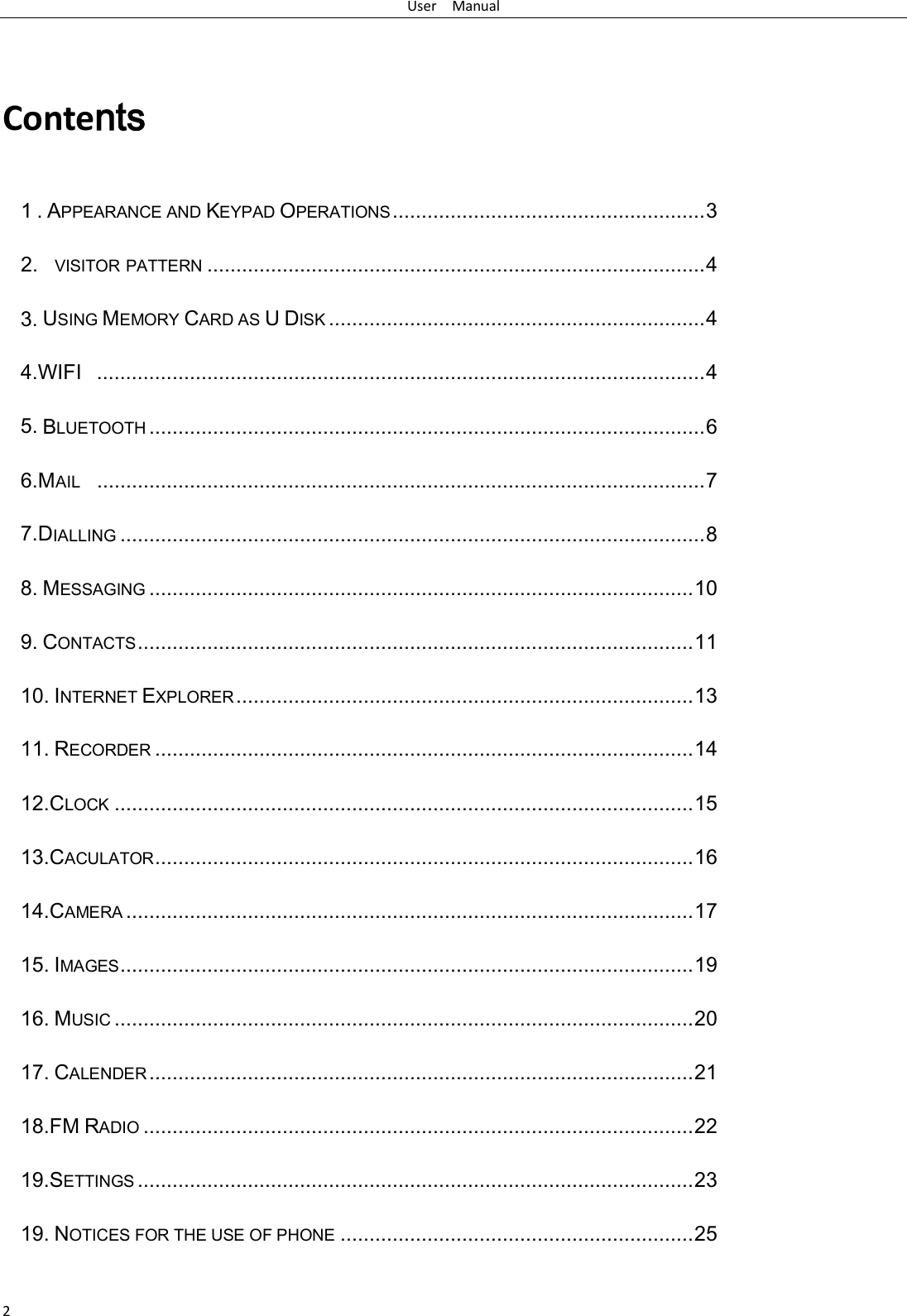 User   Manual 2  Contents 1 . APPEARANCE AND KEYPAD OPERATIONS ...................................................... 3 2.  VISITOR PATTERN ...................................................................................... 4 3. USING MEMORY CARD AS U DISK ................................................................. 4 4.WIFI   ......................................................................................................... 4 5. BLUETOOTH ................................................................................................ 6 6.MAIL   ......................................................................................................... 7 7.DIALLING ..................................................................................................... 8 8. MESSAGING .............................................................................................. 10 9. CONTACTS ................................................................................................ 11 10. INTERNET EXPLORER ............................................................................... 13 11. RECORDER ............................................................................................. 14 12.CLOCK .................................................................................................... 15 13.CACULATOR ............................................................................................. 16 14.CAMERA .................................................................................................. 17 15. IMAGES ................................................................................................... 19 16. MUSIC .................................................................................................... 20 17. CALENDER .............................................................................................. 21 18.FM RADIO ............................................................................................... 22 19.SETTINGS ................................................................................................ 23 19. NOTICES FOR THE USE OF PHONE ............................................................. 25 