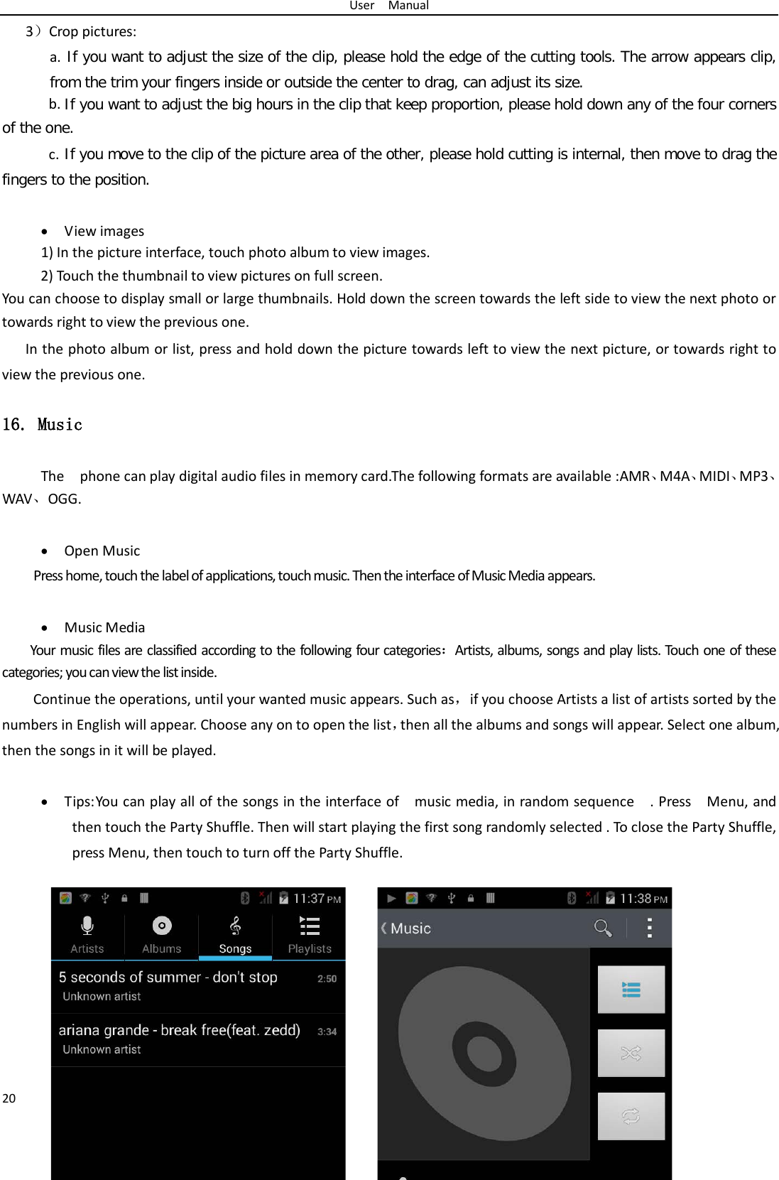 User  Manual 20 3）Crop pictures: a.  If you want to adjust the size of the clip, please hold the edge of the cutting tools. The arrow appears clip, from the trim your fingers inside or outside the center to drag, can adjust its size.  b. If you want to adjust the big hours in the clip that keep proportion, please hold down any of the four corners of the one.   c. If you move to the clip of the picture area of the other, please hold cutting is internal, then move to drag the fingers to the position.  • View images 1) In the picture interface, touch photo album to view images. 2) Touch the thumbnail to view pictures on full screen. You can choose to display small or large thumbnails. Hold down the screen towards the left side to view the next photo or towards right to view the previous one. In the photo album or list, press and hold down the picture towards left to view the next picture, or towards right to view the previous one. 16. Music The    phone can play digital audio files in memory card.The following formats are available :AMR、M4A、MIDI、MP3、WAV、OGG.  • Open Music Press home, touch the label of applications, touch music. Then the interface of Music Media appears.  • Music Media Your music files are classified according to the following four categories：Artists, albums, songs and play lists. Touch one of these categories; you can view the list inside. Continue the operations, until your wanted music appears. Such as，if you choose Artists a list of artists sorted by the numbers in English will appear. Choose any on to open the list，then all the albums and songs will appear. Select one album, then the songs in it will be played.  • Tips: You can play all of the songs in the interface of    music media, in random sequence    . Press    Menu, and then touch the Party Shuffle. Then will start playing the first song randomly selected . To close the Party Shuffle, press Menu, then touch to turn off the Party Shuffle.          