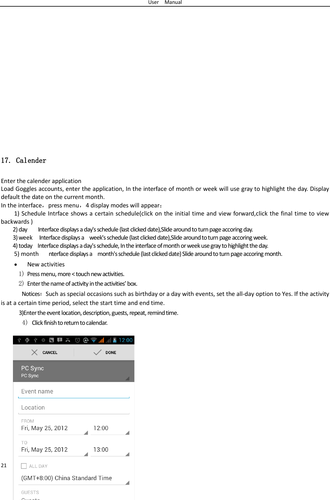 User  Manual 21                     17. Calender Enter the calender application Load Goggles accounts, enter the application, In the interface of month or week will use gray to highlight the day. Display default the date on the current month. In the interface，press menu，4 display modes will appear： 1) Schedule Intrface shows a certain schedule(click on the initial time and view forward,click the final time to view backwards ) 2) day    Interface displays a day&apos;s schedule (last clicked date),Slide around to turn page accoring day. 3) week  Interface displays a  week&apos;s schedule (last clicked date),Slide around to turn page accoring week. 4) today    Interface displays a day&apos;s schedule, In the interface of month or week use gray to highlight the day. 5) month   nterface displays a  month&apos;s schedule (last clicked date) Slide around to turn page accoring month. • New activities 1) Press menu, more &lt; touch new activities. 2) Enter the name of activity in the activities’ box. Notices：Such as special occasions such as birthday or a day with events, set the all-day option to Yes. If the activity is at a certain time period, select the start time and end time. 3)Enter the event location, description, guests, repeat, remind time. 4) Click finish to return to calendar.                                   