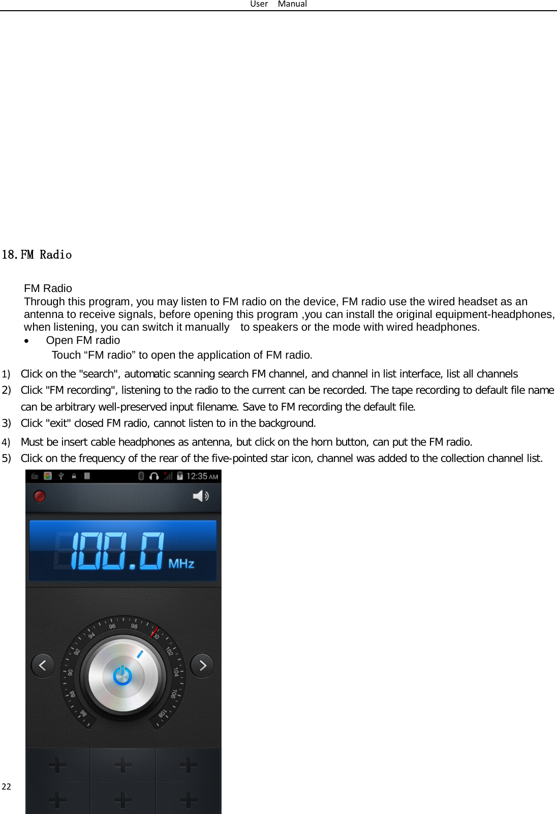 User  Manual 22              18.FM Radio FM Radio   Through this program, you may listen to FM radio on the device, FM radio use the wired headset as an antenna to receive signals, before opening this program ,you can install the original equipment-headphones, when listening, you can switch it manually    to speakers or the mode with wired headphones. • Open FM radio   Touch “FM radio” to open the application of FM radio. 1) Click on the &quot;search&quot;, automatic scanning search FM channel, and channel in list interface, list all channels 2) Click &quot;FM recording&quot;, listening to the radio to the current can be recorded. The tape recording to default file name can be arbitrary well-preserved input filename. Save to FM recording the default file. 3) Click &quot;exit&quot; closed FM radio, cannot listen to in the background. 4) Must be insert cable headphones as antenna, but click on the horn button, can put the FM radio. 5) Click on the frequency of the rear of the five-pointed star icon, channel was added to the collection channel list.                    
