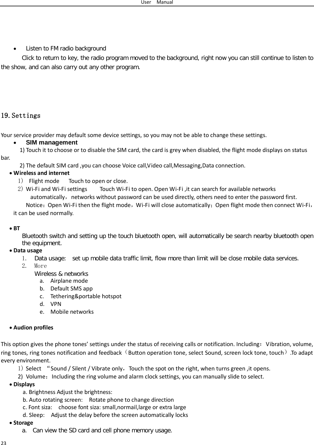 User  Manual 23     • Listen to FM radio background  Click to return to key, the radio program moved to the background, right now you can still continue to listen to the show, and can also carry out any other program.    19.Settings Your service provider may default some device settings, so you may not be able to change these settings. • SIM management  1) Touch it to choose or to disable the SIM card, the card is grey when disabled, the flight mode displays on status bar. 2) The default SIM card ,you can choose Voice call,Video call,Messaging,Data connection. • Wireless and internet 1)  Flight mode   Touch to open or close. 2) Wi-Fi and Wi-Fi settings    Touch Wi-Fi to open. Open Wi-Fi ,it can search for available networks automatically，networks without password can be used directly, others need to enter the password first. Notice：Open Wi-Fi then the flight mode，Wi-Fi will close automatically；Open flight mode then connect Wi-Fi，it can be used normally.  • BT Bluetooth switch and setting up the touch bluetooth open, will automatically be search nearby bluetooth open the equipment. • Data usage  1. Data usage:  set up mobile data traffic limit, flow more than limit will be close mobile data services. 2. More Wireless &amp; networks a. Airplane mode b. Default SMS app c. Tethering&amp;portable hotspot   d. VPN e. Mobile networks  • Audion profiles  This option gives the phone tones’ settings under the status of receiving calls or notification. Including：Vibration, volume, ring tones, ring tones notification and feedback（Button operation tone, select Sound, screen lock tone, touch）.To adapt every environment. 1) Select  “Sound / Silent / Vibrate only，Touch the spot on the right, when turns green ,it opens. 2) Volume：Including the ring volume and alarm clock settings, you can manually slide to select.   • Displays a. Brightness Adjust the brightness: b. Auto rotating screen:  Rotate phone to change direction c. Font siza:  choose font siza: small,normail,large or extra large   d. Sleep:  Adjust the delay before the screen automatically locks    • Storage a. Can view the SD card and cell phone memory usage.   