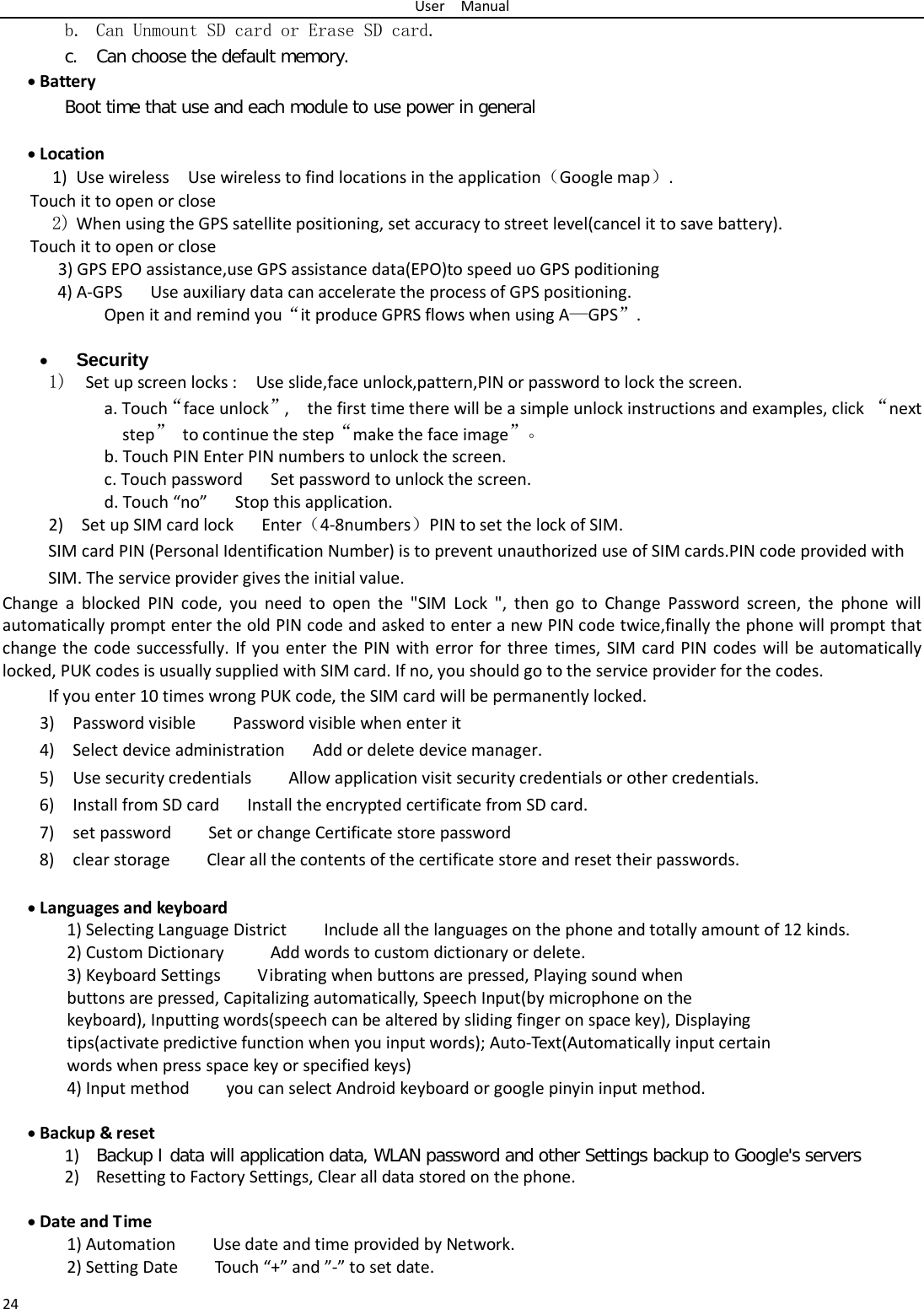 User  Manual 24 b. Can Unmount SD card or Erase SD card. c. Can choose the default memory.   • Battery Boot time that use and each module to use power in general    • Location  1) Use wireless  Use wireless to find locations in the application（Google map）. Touch it to open or close 2) When using the GPS satellite positioning, set accuracy to street level(cancel it to save battery). Touch it to open or close    3) GPS EPO assistance,use GPS assistance data(EPO)to speed uo GPS poditioning 4) A-GPS   Use auxiliary data can accelerate the process of GPS positioning. Open it and remind you“it produce GPRS flows when using A—GPS”.  • Security   1)  Set up screen locks :  Use slide,face unlock,pattern,PIN or password to lock the screen. a. Touch“face unlock”,   the first time there will be a simple unlock instructions and examples, click “next step” to continue the step“make the face image”。 b. Touch PIN Enter PIN numbers to unlock the screen.           c. Touch password    Set password to unlock the screen. d. Touch “no”   Stop this application. 2)    Set up SIM card lock   Enter（4-8numbers）PIN to set the lock of SIM. SIM card PIN (Personal Identification Number) is to prevent unauthorized use of SIM cards.PIN code provided with SIM. The service provider gives the initial value. Change a blocked PIN code, you need to open the &quot;SIM Lock &quot;, then go to Change Password screen, the phone will automatically prompt enter the old PIN code and asked to enter a new PIN code twice,finally the phone will prompt that change the code successfully. If you enter the PIN with error for three times, SIM card PIN codes will be automatically locked, PUK codes is usually supplied with SIM card. If no, you should go to the service provider for the codes. If you enter 10 times wrong PUK code, the SIM card will be permanently locked. 3)    Password visible    Password visible when enter it 4)  Select device administration   Add or delete device manager. 5)   Use security credentials    Allow application visit security credentials or other credentials. 6)  Install from SD card   Install the encrypted certificate from SD card.   7)   set password    Set or change Certificate store password 8)   clear storage    Clear all the contents of the certificate store and reset their passwords.  • Languages and keyboard   1) Selecting Language District        Include all the languages on the phone and totally amount of 12 kinds.   2) Custom Dictionary     Add words to custom dictionary or delete. 3) Keyboard Settings        Vibrating when buttons are pressed, Playing sound when buttons are pressed, Capitalizing automatically, Speech Input(by microphone on the keyboard), Inputting words(speech can be altered by sliding finger on space key), Displaying tips(activate predictive function when you input words); Auto-Text(Automatically input certain words when press space key or specified keys) 4) Input method        you can select Android keyboard or google pinyin input method.  • Backup &amp; reset   1) Backup I data will application data, WLAN password and other Settings backup to Google&apos;s servers 2) Resetting to Factory Settings, Clear all data stored on the phone.  • Date and Time   1) Automation        Use date and time provided by Network. 2) Setting Date        Touch “+” and ”-” to set date.           