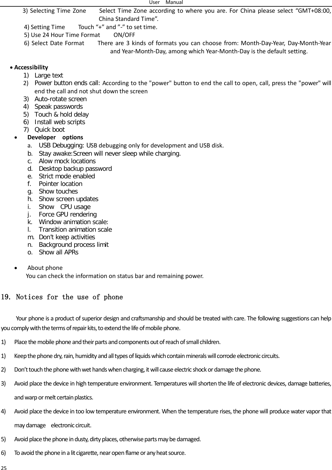 User  Manual 25 3) Selecting Time Zone        Select Time Zone according to where you are. For China please select “GMT+08:00, China Standard Time”.   4) Setting Time        Touch “+” and ”-” to set time.     5) Use 24 Hour Time Format        ON/OFF     6) Select Date Format        There are 3 kinds of formats you can choose from: Month-Day-Year, Day-Month-Ye a r and Year-Month-Day, among which Year-Month-Day is the default setting.  • Accessibility  1) Large text 2) Power button ends call: According to the &quot;power&quot; button to end the call to open, call, press the &quot;power&quot; will end the call and not shut down the screen 3) Auto-rotate screen 4) Speak passwords 5) Touch &amp; hold delay 6) Install web scripts 7) Quick boot • Developer  options a. USB Debugging: USB debugging only for development and USB disk. b. Stay awake:Screen will never sleep while charging. c. Alow mock locations d. Desktop backup password e. Strict mode enabled f. Pointer location g. Show touches h. Show screen updates i. Show  CPU usage j. Force GPU rendering k. Window animation scale: l. Transition animation scale m. Don’t keep activities n. Background process limit o. Show all APRs  • About phone You can check the information on status bar and remaining power. 19. Notices for the use of phone Your phone is a product of superior design and craftsmanship and should be treated with care. The following suggestions can help you comply with the terms of repair kits, to extend the life of mobile phone. 1) Place the mobile phone and their parts and components out of reach of small children. 1) Keep the phone dry, rain, humidity and all types of liquids which contain minerals will corrode electronic circuits. 2) Don’t touch the phone with wet hands when charging, it will cause electric shock or damage the phone. 3) Avoid place the device in high temperature environment. Temperatures will shorten the life of electronic devices, damage batteries, and warp or melt certain plastics. 4) Avoid place the device in too low temperature environment. When the temperature rises, the phone will produce water vapor that may damage  electronic circuit. 5) Avoid place the phone in dusty, dirty places, otherwise parts may be damaged. 6) To avoid the phone in a lit cigarette, near open flame or any heat source. 