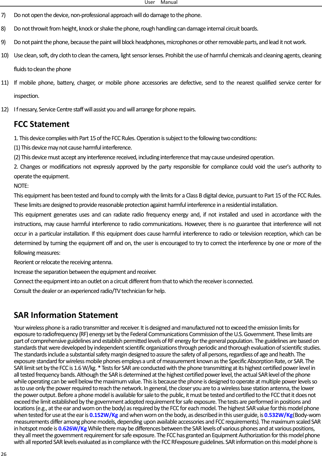 User  Manual 26 7) Do not open the device, non-professional approach will do damage to the phone. 8) Do not throwit from height, knock or shake the phone, rough handling can damage internal circuit boards. 9) Do not paint the phone, because the paint will block headphones, microphones or other removable parts, and lead it not work. 10) Use clean, soft, dry cloth to clean the camera, light sensor lenses. Prohibit the use of harmful chemicals and cleaning agents, cleaning fluids to clean the phone 11) If mobile phone, battery, charger, or mobile phone accessories are defective, send to the nearest qualified service center forinspection. 12) I f nessary, Service Centre staff will assist you and will arrange for phone repairs. FCC Statement1. This device complies with Part 15 of the FCC Rules. Operation is subject to the following two conditions: (1) This device may not cause harmful interference. (2) This device must accept any interference received, including interference that may cause undesired operation. 2. Changes or modifications not expressly approved by the party responsible for compliance could void the user&apos;s authority tooperate the equipment. NOTE:   This equipment has been tested and found to comply with the limits for a Class B digital device, pursuant to Part 15 of the FCC Rules. These limits are designed to provide reasonable protection against harmful interference in a residential installation. This equipment generates uses and can radiate radio frequency energy and, if not installed and used in accordance with the instructions, may cause harmful interference to radio communications. However, there is no guarantee that interference will not occur in a particular installation. If this equipment does cause harmful interference to radio or television reception, which can be determined by turning the equipment off and on, the user is encouraged to try to correct the interference by one or more of the following measures: Reorient or relocate the receiving antenna. Increase the separation between the equipment and receiver. Connect the equipment into an outlet on a circuit different from that to which the receiver is connected.   Consult the dealer or an experienced radio/TV technician for help. SAR Information Statement Your wireless phone is a radio transmitter and receiver. It is designed and manufactured not to exceed the emission limits for exposure to radiofrequency (RF) energy set by the Federal Communications Commission of the U.S. Government. These limits are part of comprehensive guidelines and establish permitted levels of RF energy for the general population. The guidelines are based on standards that were developed by independent scientific organizations through periodic and thorough evaluation of scientific studies. The standards include a substantial safety margin designed to assure the safety of all persons, regardless of age and health. The exposure standard for wireless mobile phones employs a unit of measurement known as the Specific Absorption Rate, or SAR. The SAR limit set by the FCC is 1.6 W/kg. * Tests for SAR are conducted with the phone transmitting at its highest certified power level in all tested frequency bands. Although the SAR is determined at the highest certified power level, the actual SAR level of the phone while operating can be well below the maximum value. This is because the phone is designed to operate at multiple power levels so as to use only the power required to reach the network. In general, the closer you are to a wireless base station antenna, the lower the power output. Before a phone model is available for sale to the public, it must be tested and certified to the FCC that it does not exceed the limit established by the government adopted requirement for safe exposure. The tests are performed in positions and locations (e.g., at the ear and worn on the body) as required by the FCC for each model. The highest SAR value for this model phone when tested for use at the ear is 0.152W/Kg and when worn on the body, as described in this user guide, is 0.532W/Kg(Body-worn measurements differ among phone models, depending upon available accessories and FCC requirements). The maximum scaled SAR in hotspot mode is 0.626W/Kg.While there may be differences between the SAR levels of various phones and at various positions, they all meet the government requirement for safe exposure. The FCC has granted an Equipment Authorization for this model phone with all reported SAR levels evaluated as in compliance with the FCC RFexposure guidelines. SAR information on this model phone is 