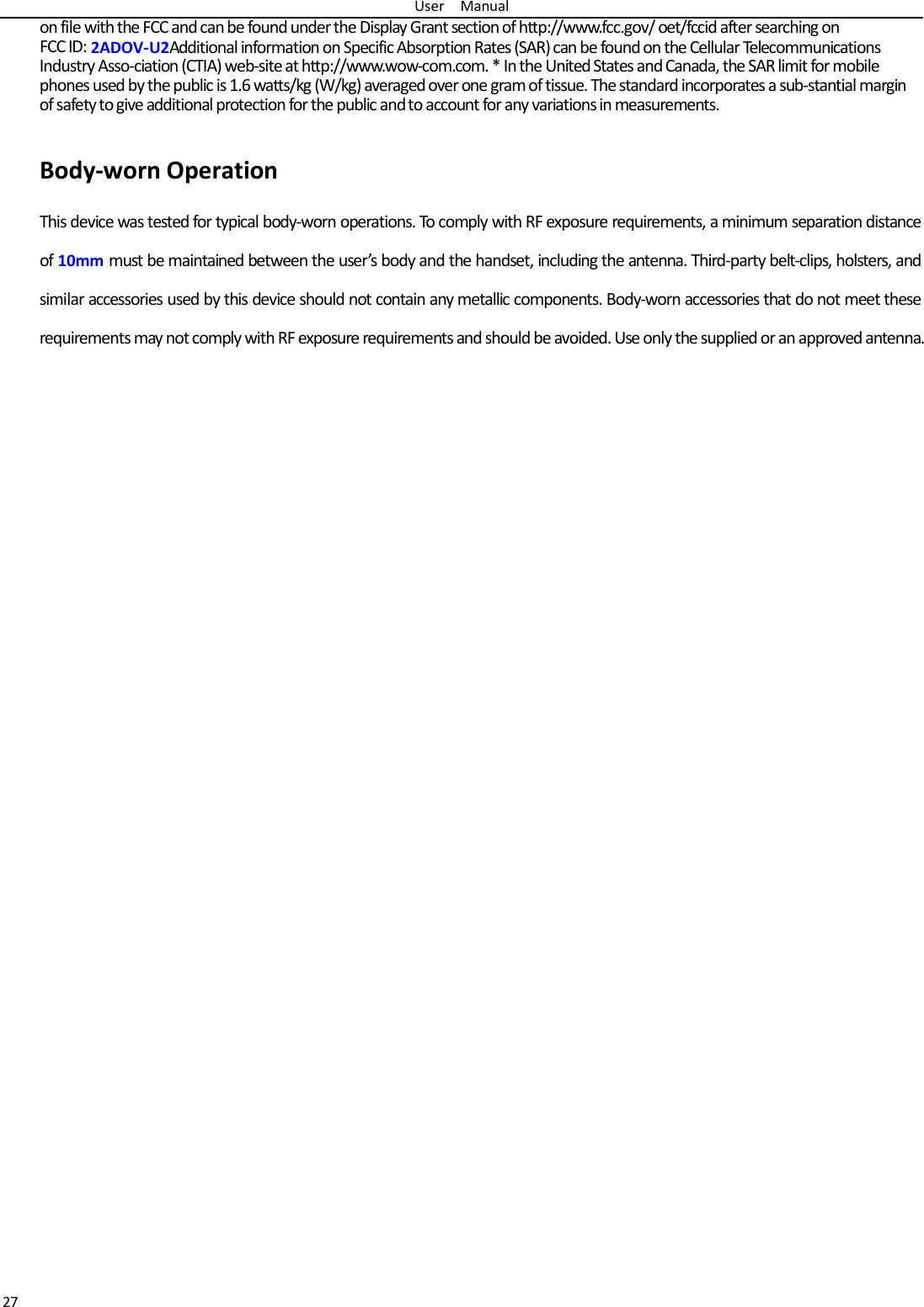 User  Manual 27 on file with the FCC and can be found under the Display Grant section of http://www.fcc.gov/ oet/fccid after searching on   FCC ID: 2ADOV-U2Additional information on Specific Absorption Rates (SAR) can be found on the Cellular Telecommunications Industry Asso-ciation (CTIA) web-site at http://www.wow-com.com. * In the United States and Canada, the SAR limit for mobile phones used by the public is 1.6 watts/kg (W/kg) averaged over one gram of tissue. The standard incorporates a sub-stantial margin of safety to give additional protection for the public and to account for any variations in measurements.  Body-worn Operation This device was tested for typical body-worn operations. To comply with RF exposure requirements, a minimum separation distance of 10mm must be maintained between the user’s body and the handset, including the antenna. Third-party belt-clips, holsters, and similar accessories used by this device should not contain any metallic components. Body-worn accessories that do not meet these requirements may not comply with RF exposure requirements and should be avoided. Use only the supplied or an approved antenna.  