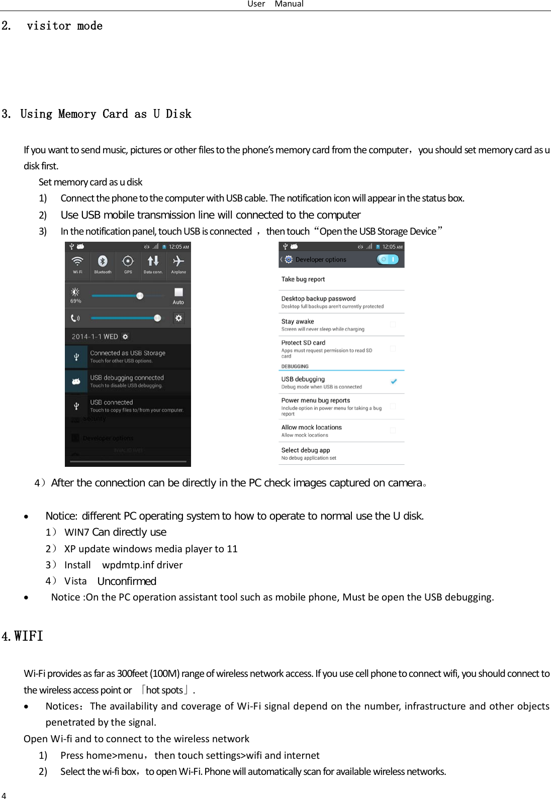 User   Manual 4 2.  visitor mode        3. Using Memory Card as U Disk If you want to send music, pictures or other files to the phone’s memory card from the computer，you should set memory card as u disk first. Set memory card as u disk 1) Connect the phone to the computer with USB cable. The notification icon will appear in the status box.       2) Use USB mobile transmission line will connected to the computer   3) In the notification panel, touch USB is connected  ，then touch“Open the USB Storage Device”                                                                                        4）After the connection can be directly in the PC check images captured on camera。  • Notice: different PC operating system to how to operate to normal use the U disk. 1） WIN7 Can directly use 2） XP update windows media player to 11 3） Install   wpdmtp.inf driver 4） Vista  Unconfirmed •  Notice :On the PC operation assistant tool such as mobile phone, Must be open the USB debugging. 4.WIFI Wi-Fi provides as far as 300feet (100M) range of wireless network access. If you use cell phone to connect wifi, you should connect to the wireless access point or  「hot spots」. • Notices：The availability and coverage of Wi-Fi signal depend on the number, infrastructure and other objects penetrated by the signal. Open Wi-fi and to connect to the wireless network 1) Press home&gt;menu，then touch settings&gt;wifi and internet 2) Select the wi-fi box，to open Wi-Fi. Phone will automatically scan for available wireless networks. 