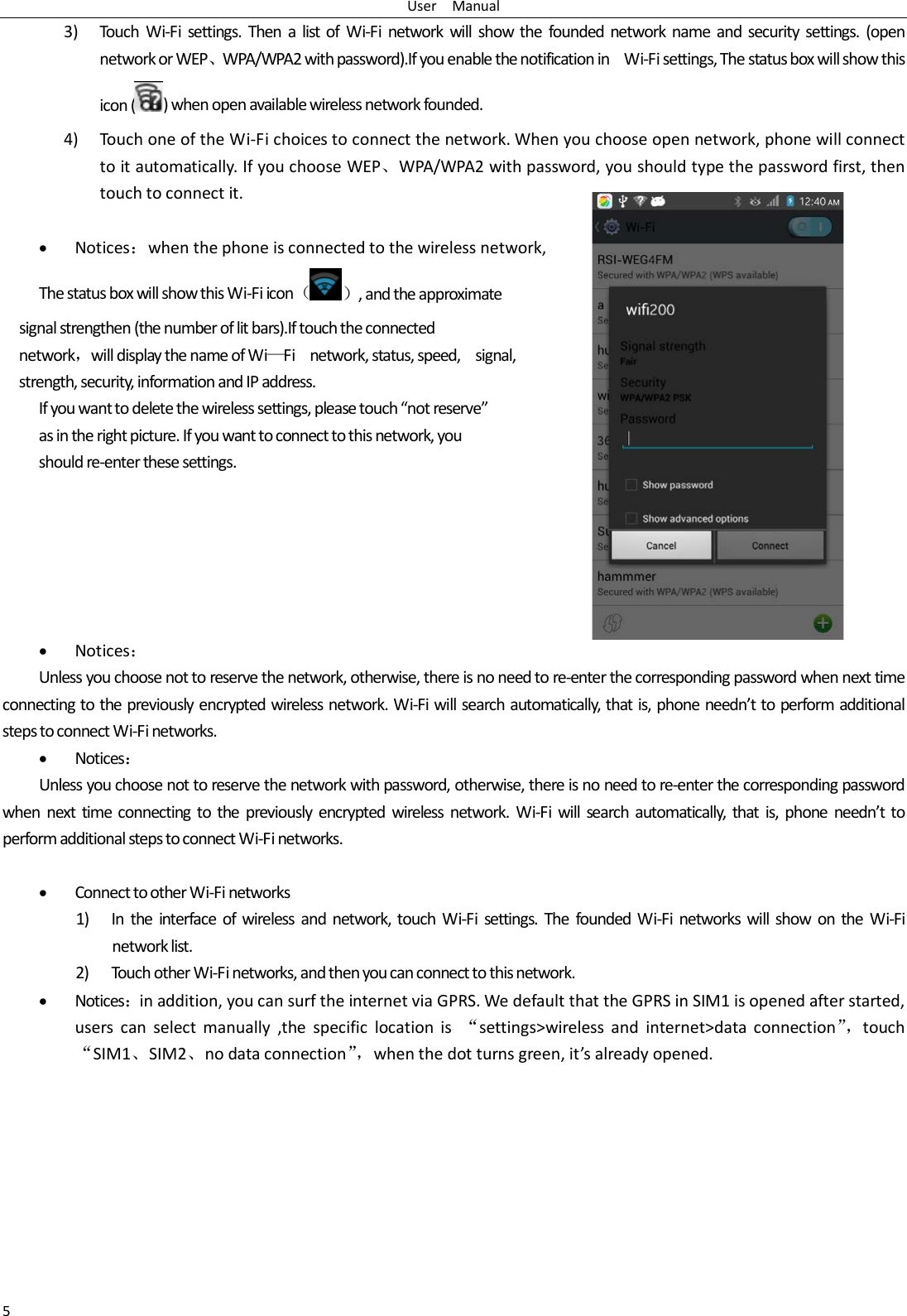 User   Manual 5 3) Touch  Wi-Fi settings. Then a list of Wi-Fi network will show the founded network name and security settings. (open network or WEP、WPA/WPA2 with password).If you enable the notification in   Wi-Fi settings, The status box will show this icon () when open available wireless network founded. 4) Touch one of the Wi-Fi choices to connect the network. When you choose open network, phone will connect to it automatically. If you choose WEP、WPA/WPA2 with password, you should type the password first, then touch to connect it.  • Notices：when the phone is connected to the wireless network, The status box will show this Wi-Fi icon（）, and the approximate   signal strengthen (the number of lit bars).If touch the connected   network，will display the name of Wi—Fi   network, status, speed,    signal,   strength, security, information and IP address. If you want to delete the wireless settings, please touch “not reserve” as in the right picture. If you want to connect to this network, you should re-enter these settings.       • Notices： Unless you choose not to reserve the network, otherwise, there is no need to re-enter the corresponding password when next time connecting to the previously encrypted wireless network. Wi-Fi will search automatically, that is, phone needn’t to perform additional steps to connect Wi-Fi networks.   • Notices： Unless you choose not to reserve the network with password, otherwise, there is no need to re-enter the corresponding password when next time connecting to the previously encrypted wireless network. Wi-Fi will search automatically, that is, phone needn’t to perform additional steps to connect Wi-Fi networks.    • Connect to other Wi-Fi networks 1) In the interface of wireless and network, touch Wi-Fi settings. The founded Wi-Fi networks will show on the Wi-Fi network list. 2) Touch other Wi-Fi networks, and then you can connect to this network. • Notices：in addition, you can surf the internet via GPRS. We default that the GPRS in SIM1 is opened after started, users can select manually ,the specific location is “settings&gt;wireless and internet&gt;data connection”， touch “SIM1、SIM2、no data connection”， when the dot turns green, it’s already opened.