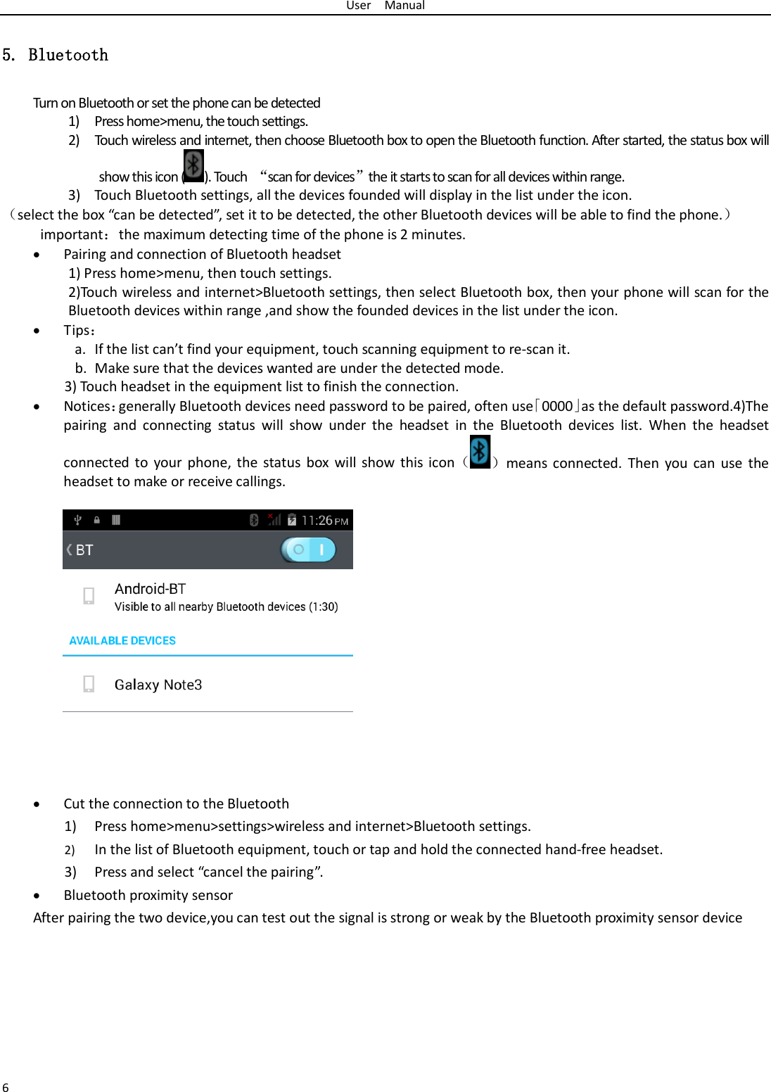 User  Manual 6 5. Bluetooth Turn on Bluetooth or set the phone can be detected 1) Press home&gt;menu, the touch settings. 2) Touch wireless and internet, then choose Bluetooth box to open the Bluetooth function. After started, the status box will show this icon ( ). Touch  “scan for devices”the it starts to scan for all devices within range. 3) Touch Bluetooth settings, all the devices founded will display in the list under the icon. （select the box “can be detected”, set it to be detected, the other Bluetooth devices will be able to find the phone.） important：the maximum detecting time of the phone is 2 minutes. • Pairing and connection of Bluetooth headset 1) Press home&gt;menu, then touch settings. 2)Touch wireless and internet&gt;Bluetooth settings, then select Bluetooth box, then your phone will scan for the Bluetooth devices within range ,and show the founded devices in the list under the icon. • Tips： a. If the list can’t find your equipment, touch scanning equipment to re-scan it. b. Make sure that the devices wanted are under the detected mode. 3) Touch headset in the equipment list to finish the connection. • Notices：generally Bluetooth devices need password to be paired, often use「0000」as the default password.4)The pairing and connecting status will show under the headset in the Bluetooth devices list. When the headset connected to your phone, the status box will show this icon（）means connected. Then you can use the headset to make or receive callings.                 • Cut the connection to the Bluetooth 1) Press home&gt;menu&gt;settings&gt;wireless and internet&gt;Bluetooth settings. 2) In the list of Bluetooth equipment, touch or tap and hold the connected hand-free headset. 3) Press and select “cancel the pairing”. • Bluetooth proximity sensor  After pairing the two device,you can test out the signal is strong or weak by the Bluetooth proximity sensor device                                            