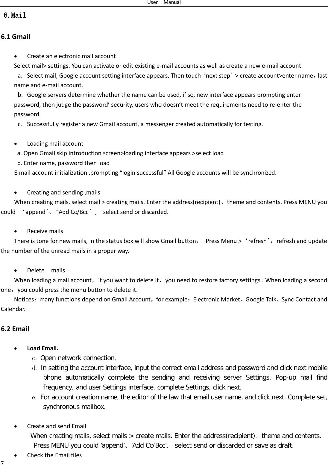 User  Manual 7  6.Mail 6.1 Gmail  • Create an electronic mail account Select mail&gt; settings. You can activate or edit existing e-mail accounts as well as create a new e-mail account. a. Select mail, Google account setting interface appears. Then touch‘next step’&gt; create account&gt;enter name，last name and e-mail account. b. Google servers determine whether the name can be used, if so, new interface appears prompting enter password, then judge the password’ security, users who doesn’t meet the requirements need to re-enter the password.   c. Successfully register a new Gmail account, a messenger created automatically for testing.    • Loading mail account a. Open Gmail skip introduction screen&gt;loading interface appears &gt;select load b. Enter name, password then load E-mail account initialization ,prompting “login successful” All Google accounts will be synchronized.    • Creating and sending ,mails When creating mails, select mail &gt; creating mails. Enter the address(recipient)、theme and contents. Press MENU you could  ‘append’、‘ Add Cc/Bcc’,    select send or discarded.  • Receive mails There is tone for new mails, in the status box will show Gmail button， Press Menu &gt;‘refresh’， refresh and update the number of the unread mails in a proper way.    • Delete  mails When loading a mail account，if you want to delete it，you need to restore factory settings . When loading a second one，you could press the menu button to delete it. Notices：many functions depend on Gmail Account，for example：Electronic Market、Google Talk、Sync Contact and Calendar.  6.2 Email  • Load Email. c. Open network connection， d. In setting the account interface, input the correct email address and password and click next mobile phone automatically complete the sending and receiving server Settings. Pop-up mail find frequency, and user Settings interface, complete Settings, click next. e. For account creation name, the editor of the law that email user name, and click next. Complete set, synchronous mailbox.  • Create and send Email When creating mails, select mails &gt; create mails. Enter the address(recipient)、theme and contents. Press MENU you could ‘append’、‘Add Cc/Bcc’,  select send or discarded or save as draft. • Check the Email files 