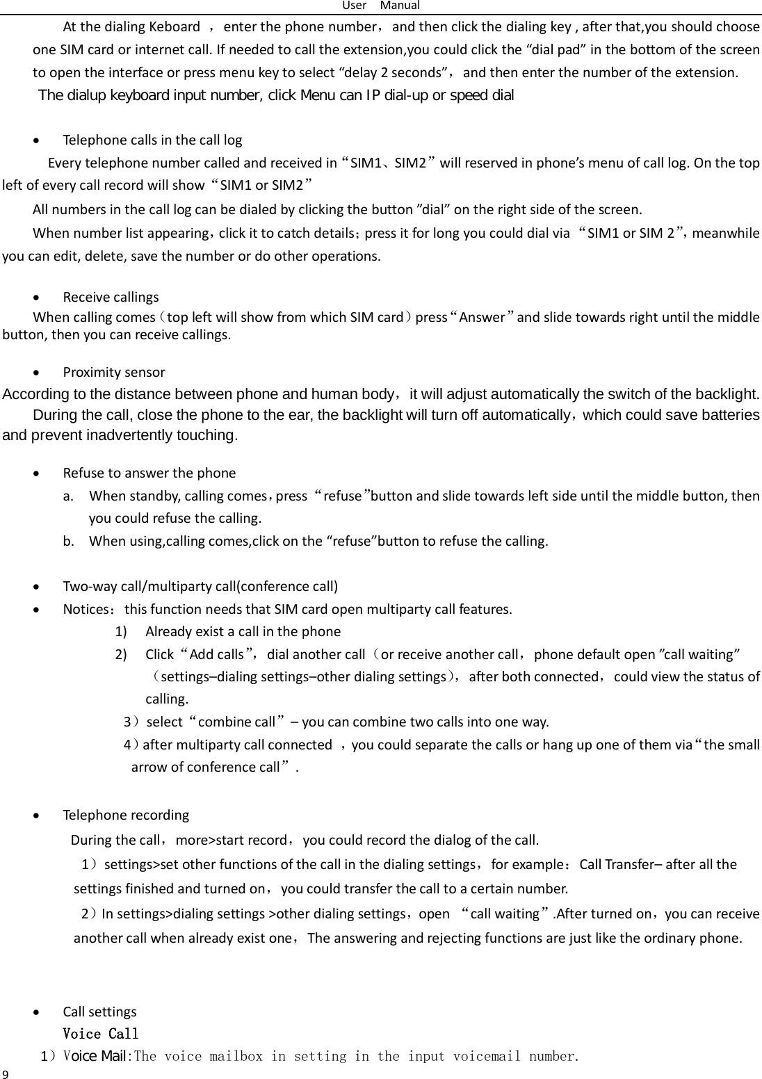 User  Manual 9 At the dialing Keboard  ，enter the phone number，and then click the dialing key , after that,you should choose one SIM card or internet call. If needed to call the extension,you could click the “dial pad” in the bottom of the screen to open the interface or press menu key to select “delay 2 seconds”，and then enter the number of the extension. The dialup keyboard input number, click Menu can IP dial-up or speed dial  • Telephone calls in the call log   Every telephone number called and received in“SIM1、SIM2”will reserved in phone’s menu of call log. On the top left of every call record will show“SIM1 or SIM2” All numbers in the call log can be dialed by clicking the button ”dial” on the right side of the screen. When number list appearing，click it to catch details；press it for long you could dial via “SIM1 or SIM 2”， meanwhile you can edit, delete, save the number or do other operations.  • Receive callings When calling comes（top left will show from which SIM card）press“Answer”and slide towards right until the middle button, then you can receive callings.  • Proximity sensor According to the distance between phone and human body，it will adjust automatically the switch of the backlight. During the call, close the phone to the ear, the backlight will turn off automatically，which could save batteries and prevent inadvertently touching.  • Refuse to answer the phone a. When standby, calling comes，press “refuse”button and slide towards left side until the middle button, then you could refuse the calling. b. When using,calling comes,click on the “refuse”button to refuse the calling.  • Two-way call/multiparty call(conference call) • Notices：this function needs that SIM card open multiparty call features. 1) Already exist a call in the phone 2) Click“Add calls”， dial another call（or receive another call，phone default open ”call waiting”（settings–dialing settings–other dialing settings）， after both connected，could view the status of calling. 3）select“combine call”– you can combine two calls into one way. 4）after multiparty call connected  ，you could separate the calls or hang up one of them via“the small arrow of conference call”.    • Telephone recording During the call，more&gt;start record，you could record the dialog of the call. 1）settings&gt;set other functions of the call in the dialing settings，for example：Call Transfer– after all the settings finished and turned on，you could transfer the call to a certain number. 2）In settings&gt;dialing settings &gt;other dialing settings，open  “call waiting”.After turned on，you can receive another call when already exist one，The answering and rejecting functions are just like the ordinary phone.   • Call settings Voice Call        1）Voice Mail:The voice mailbox in setting in the input voicemail number.  