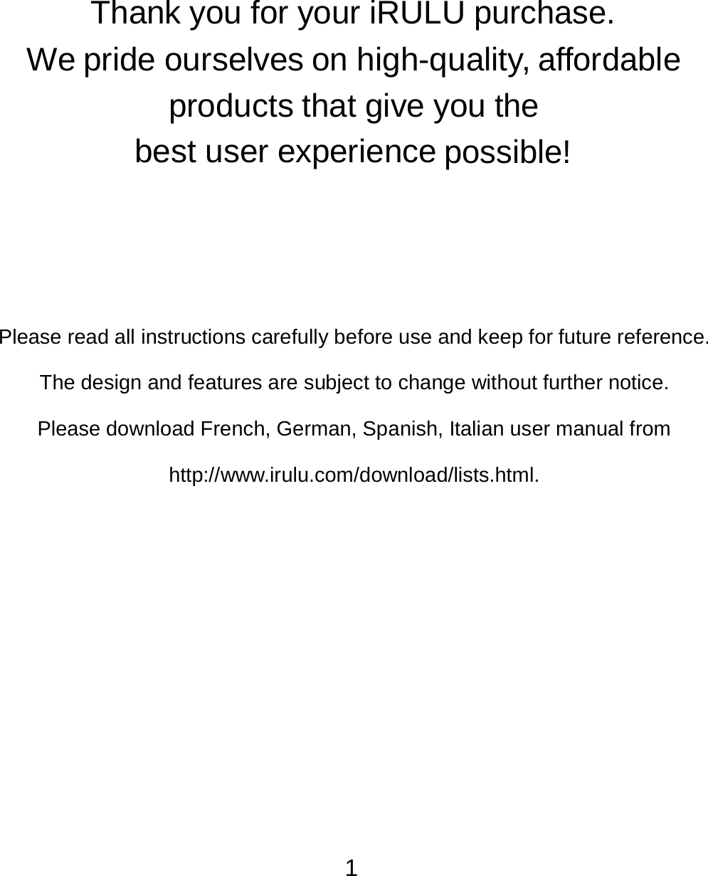 1                Thank you for your iRULU purchase.  We pride ourselves on high-quality, affordable products that give you the best user experience possible!           Please read all instructions carefully before use and keep for future reference.   The design and features are subject to change without further notice. Please download French, German, Spanish, Italian user manual from http://www.irulu.com/download/lists.html. 