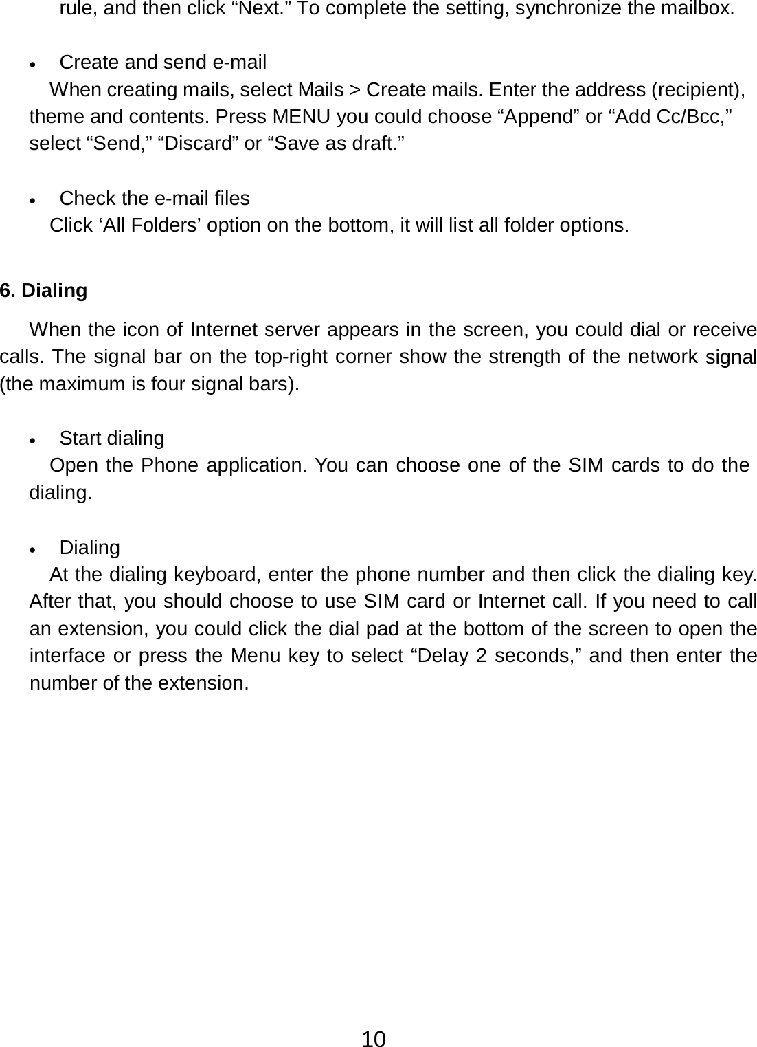 10  rule, and then click “Next.” To complete the setting, synchronize the mailbox.   •   Create and send e-mail When creating mails, select Mails &gt; Create mails. Enter the address (recipient), theme and contents. Press MENU you could choose “Append” or “Add Cc/Bcc,” select “Send,” “Discard” or “Save as draft.”   •   Check the e-mail files Click ‘All Folders’ option on the bottom, it will list all folder options.    6. Dialing  When the icon of Internet server appears in the screen, you could dial or receive calls. The signal bar on the top-right corner show the strength of the network signal (the maximum is four signal bars).   •   Start dialing Open the Phone application. You can choose one of the SIM cards to do the dialing.   •   Dialing At the dialing keyboard, enter the phone number and then click the dialing key. After that, you should choose to use SIM card or Internet call. If you need to call an extension, you could click the dial pad at the bottom of the screen to open the interface or press the Menu key to select “Delay 2 seconds,” and then enter the number of the extension. 