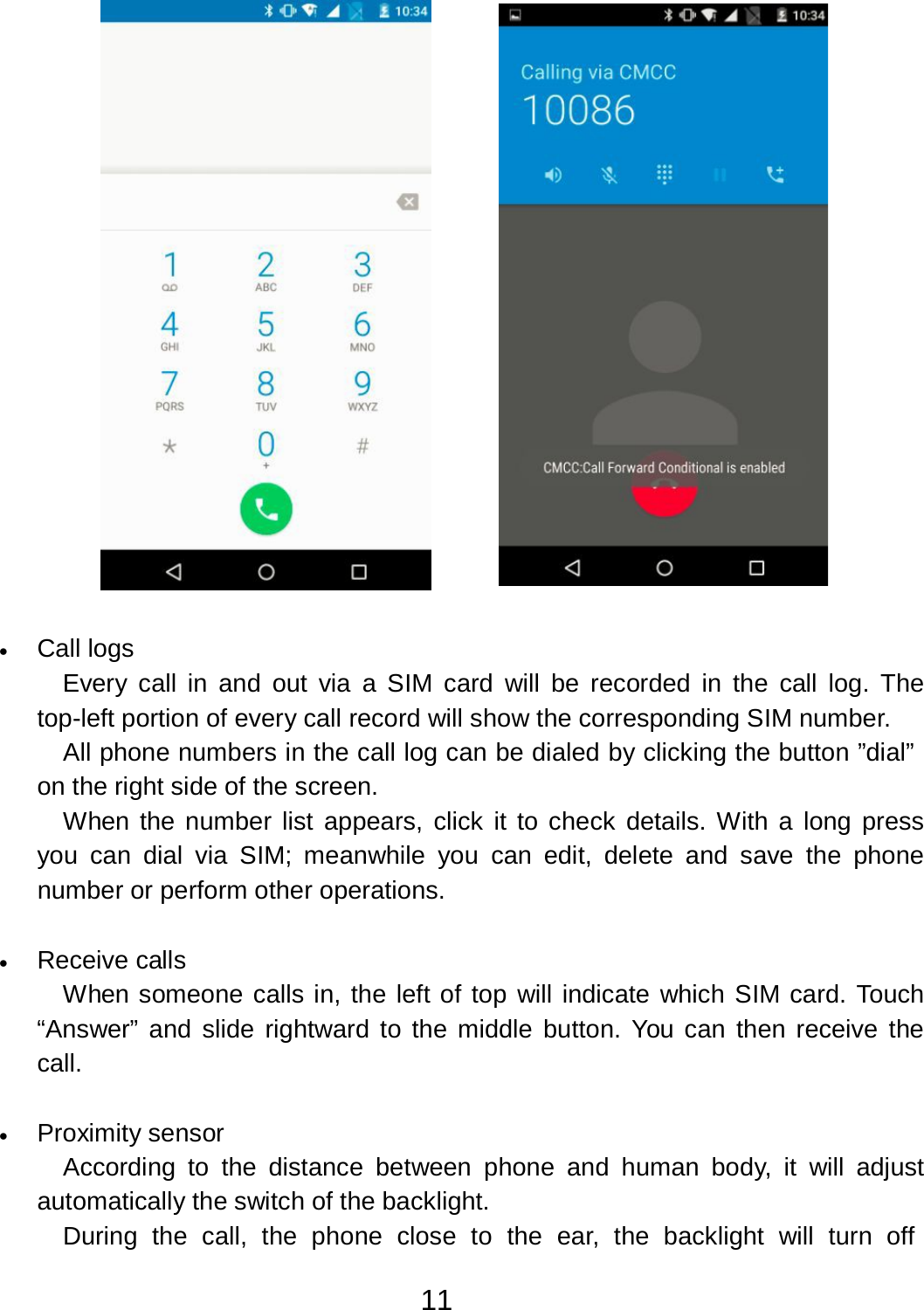 11     •   Call logs Every  call in and out  via  a  SIM  card  will be recorded in  the  call log.  The top-left portion of every call record will show the corresponding SIM number. All phone numbers in the call log can be dialed by clicking the button ”dial” on the right side of the screen. When the number list  appears,  click it to check details. With a long press you  can dial  via  SIM;  meanwhile  you  can edit, delete  and  save  the phone number or perform other operations.   •   Receive calls When someone calls in, the left of top will indicate which SIM card. Touch “Answer” and slide rightward to the middle button. You can  then receive  the call.   •   Proximity sensor According  to  the  distance  between phone and human body, it  will adjust automatically the switch of the backlight. During  the  call,  the  phone  close  to  the  ear,  the  backlight  will  turn  off 