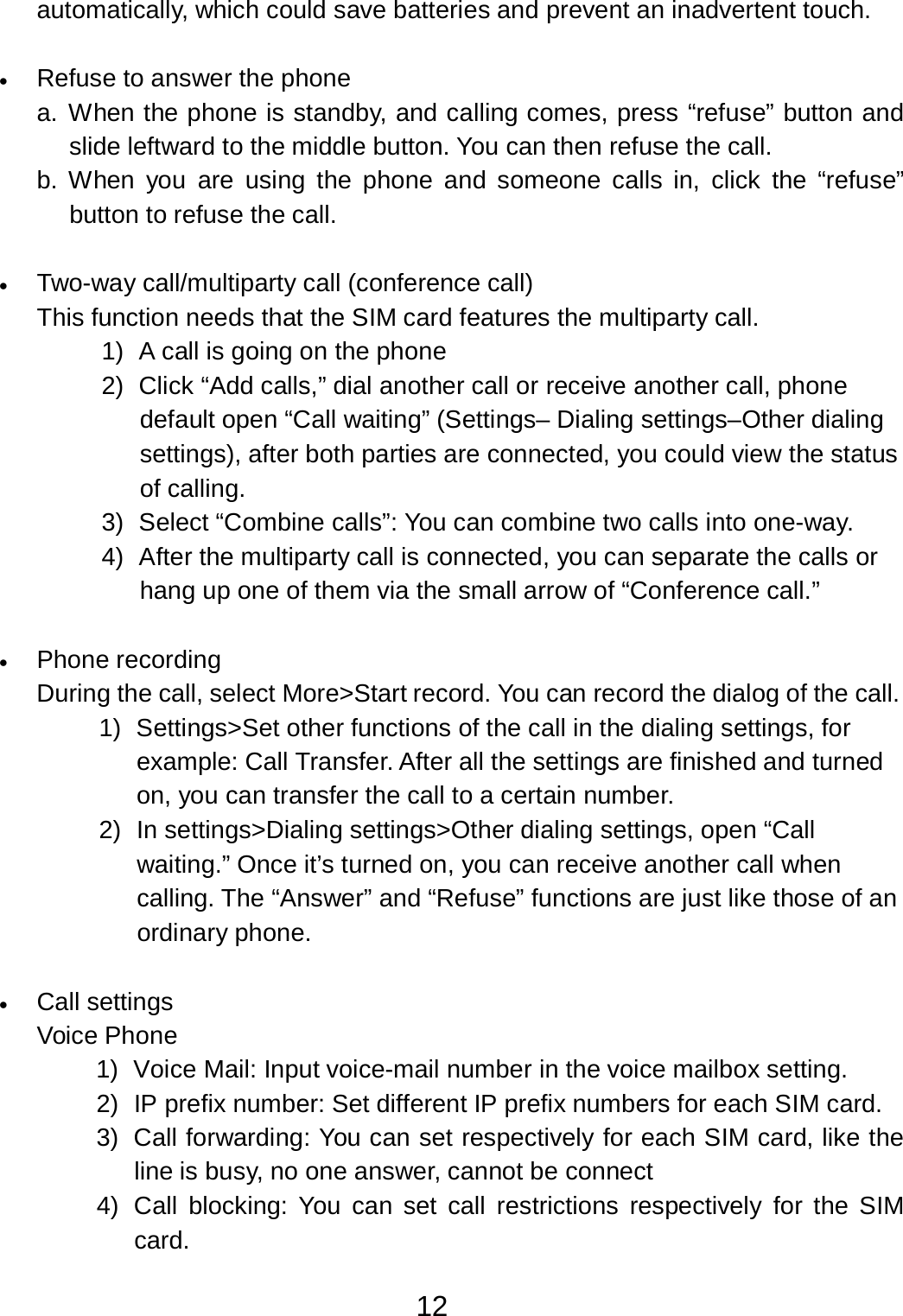 12  automatically, which could save batteries and prevent an inadvertent touch.   •   Refuse to answer the phone a.  When the phone is standby, and calling comes, press “refuse” button and slide leftward to the middle button. You can then refuse the call. b.  When  you are  using  the phone and someone  calls in,  click  the “refuse” button to refuse the call.   •   Two-way call/multiparty call (conference call) This function needs that the SIM card features the multiparty call. 1)  A call is going on the phone 2)  Click “Add calls,” dial another call or receive another call, phone default open “Call waiting” (Settings– Dialing settings–Other dialing settings), after both parties are connected, you could view the status of calling. 3)  Select “Combine calls”: You can combine two calls into one-way. 4)  After the multiparty call is connected, you can separate the calls or hang up one of them via the small arrow of “Conference call.”   •   Phone recording During the call, select More&gt;Start record. You can record the dialog of the call. 1)  Settings&gt;Set other functions of the call in the dialing settings, for example: Call Transfer. After all the settings are finished and turned on, you can transfer the call to a certain number. 2)  In settings&gt;Dialing settings&gt;Other dialing settings, open “Call waiting.” Once it’s turned on, you can receive another call when calling. The “Answer” and “Refuse” functions are just like those of an ordinary phone.   •   Call settings Voice Phone 1)  Voice Mail: Input voice-mail number in the voice mailbox setting. 2)  IP prefix number: Set different IP prefix numbers for each SIM card. 3)  Call forwarding: You can set respectively for each SIM card, like the line is busy, no one answer, cannot be connect 4)  Call blocking: You  can set call restrictions respectively  for  the  SIM card. 