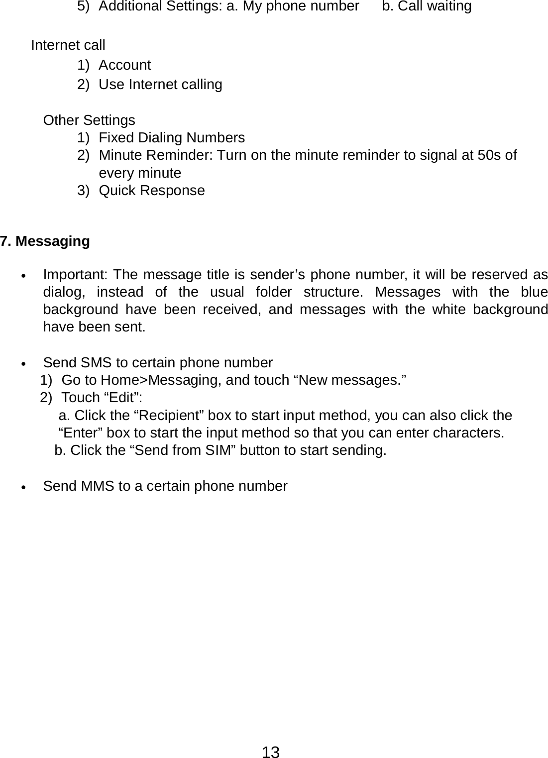13  5)  Additional Settings: a. My phone number b. Call waiting   Internet call 1)  Account 2)  Use Internet calling   Other Settings 1)  Fixed Dialing Numbers 2)  Minute Reminder: Turn on the minute reminder to signal at 50s of every minute 3)  Quick Response    7. Messaging   •   Important: The message title is sender’s phone number, it will be reserved as dialog, instead of  the  usual  folder  structure.  Messages  with  the blue background have  been received, and  messages  with  the  white background have been sent.   •   Send SMS to certain phone number 1)  Go to Home&gt;Messaging, and touch “New messages.” 2)  Touch “Edit”: a. Click the “Recipient” box to start input method, you can also click the “Enter” box to start the input method so that you can enter characters. b. Click the “Send from SIM” button to start sending.   •   Send MMS to a certain phone number 