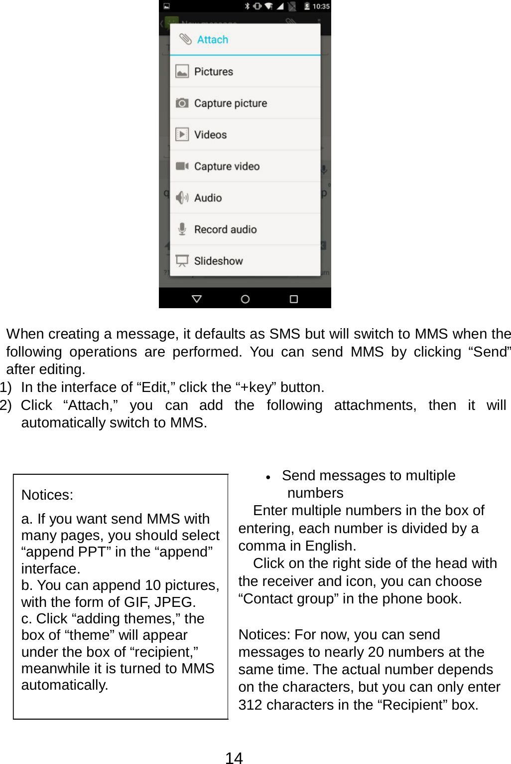 14     When creating a message, it defaults as SMS but will switch to MMS when the following operations are performed.  You  can  send MMS  by  clicking “Send” after editing. 1)  In the interface of “Edit,” click the “+key” button. 2)  Click  “Attach,”  you  can add  the  following  attachments,  then it  will automatically switch to MMS.      Notices:  a. If you want send MMS with many pages, you should select “append PPT” in the “append” interface. b. You can append 10 pictures, with the form of GIF, JPEG. c. Click “adding themes,” the box of “theme” will appear under the box of “recipient,” meanwhile it is turned to MMS automatically. •   Send messages to multiple numbers Enter multiple numbers in the box of entering, each number is divided by a comma in English. Click on the right side of the head with the receiver and icon, you can choose “Contact group” in the phone book.   Notices: For now, you can send messages to nearly 20 numbers at the same time. The actual number depends on the characters, but you can only enter 312 characters in the “Recipient” box. 