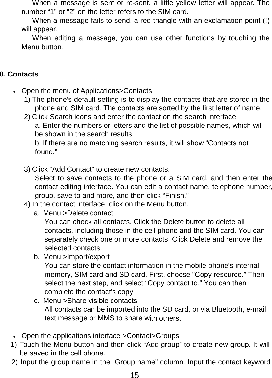 15  When a message is sent or re-sent, a little yellow letter will appear. The number “1” or “2” on the letter refers to the SIM card. When a message fails to send, a red triangle with an exclamation point (!) will appear. When editing  a  message,  you  can  use  other  functions by  touching  the Menu button.     8. Contacts   •   Open the menu of Applications&gt;Contacts 1) The phone’s default setting is to display the contacts that are stored in the phone and SIM card. The contacts are sorted by the first letter of name. 2) Click Search icons and enter the contact on the search interface. a. Enter the numbers or letters and the list of possible names, which will be shown in the search results. b. If there are no matching search results, it will show “Contacts not found.”   3) Click “Add Contact” to create new contacts. Select to save contacts to the phone or a SIM  card, and then enter the contact editing interface. You can edit a contact name, telephone number, group, save to and more, and then click “Finish.” 4) In the contact interface, click on the Menu button. a.  Menu &gt;Delete contact You can check all contacts. Click the Delete button to delete all contacts, including those in the cell phone and the SIM card. You can separately check one or more contacts. Click Delete and remove the selected contacts. b.  Menu &gt;Import/export You can store the contact information in the mobile phone’s internal memory, SIM card and SD card. First, choose &quot;Copy resource.” Then select the next step, and select “Copy contact to.” You can then complete the contact&apos;s copy. c.  Menu &gt;Share visible contacts All contacts can be imported into the SD card, or via Bluetooth, e-mail, text message or MMS to share with others.   •   Open the applications interface &gt;Contact&gt;Groups 1) Touch the Menu button and then click “Add group” to create new group. It will be saved in the cell phone. 2) Input the group name in the “Group name&quot; column. Input the contact keyword 
