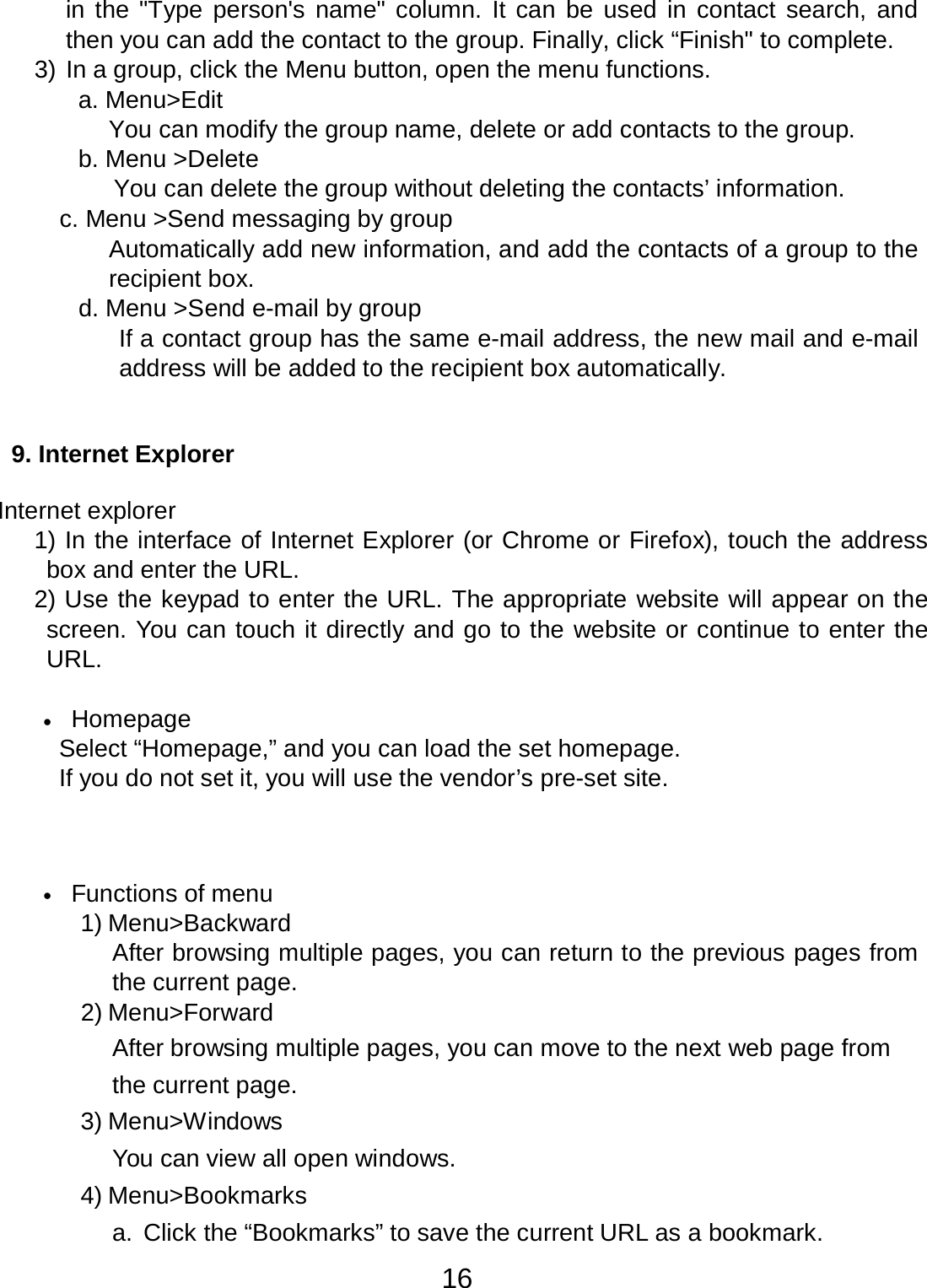 16  in the &quot;Type person&apos;s  name&quot; column.  It can be used in  contact search, and then you can add the contact to the group. Finally, click “Finish&quot; to complete. 3) In a group, click the Menu button, open the menu functions. a. Menu&gt;Edit You can modify the group name, delete or add contacts to the group. b. Menu &gt;Delete You can delete the group without deleting the contacts’ information. c. Menu &gt;Send messaging by group Automatically add new information, and add the contacts of a group to the recipient box. d. Menu &gt;Send e-mail by group If a contact group has the same e-mail address, the new mail and e-mail address will be added to the recipient box automatically.    9. Internet Explorer   Internet explorer 1) In the interface of Internet Explorer (or Chrome or Firefox), touch the address box and enter the URL. 2) Use the keypad to enter the URL. The appropriate website will appear on the screen. You can touch it directly and go to the website or continue to enter the URL.   •   Homepage Select “Homepage,” and you can load the set homepage. If you do not set it, you will use the vendor’s pre-set site.      •   Functions of menu 1) Menu&gt;Backward After browsing multiple pages, you can return to the previous pages from the current page. 2) Menu&gt;Forward After browsing multiple pages, you can move to the next web page from the current page. 3) Menu&gt;Windows You can view all open windows. 4) Menu&gt;Bookmarks a.  Click the “Bookmarks” to save the current URL as a bookmark. 