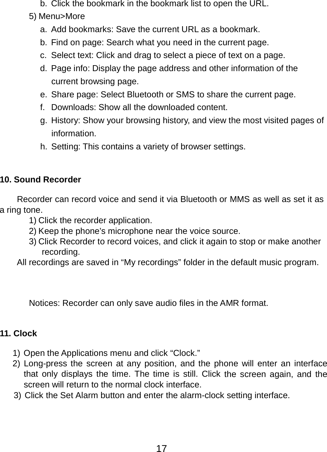 17  b.  Click the bookmark in the bookmark list to open the URL. 5) Menu&gt;More a. Add bookmarks: Save the current URL as a bookmark. b.  Find on page: Search what you need in the current page. c.  Select text: Click and drag to select a piece of text on a page. d. Page info: Display the page address and other information of the current browsing page. e. Share page: Select Bluetooth or SMS to share the current page. f.  Downloads: Show all the downloaded content. g.  History: Show your browsing history, and view the most visited pages of information. h. Setting: This contains a variety of browser settings.     10. Sound Recorder   Recorder can record voice and send it via Bluetooth or MMS as well as set it as a ring tone. 1) Click the recorder application. 2) Keep the phone’s microphone near the voice source. 3) Click Recorder to record voices, and click it again to stop or make another recording. All recordings are saved in “My recordings” folder in the default music program.      Notices: Recorder can only save audio files in the AMR format.    11. Clock   1) Open the Applications menu and click “Clock.” 2) Long-press the  screen at any position, and the phone  will enter an interface that only displays  the time.  The  time is still. Click the screen  again, and  the screen will return to the normal clock interface. 3) Click the Set Alarm button and enter the alarm-clock setting interface. 
