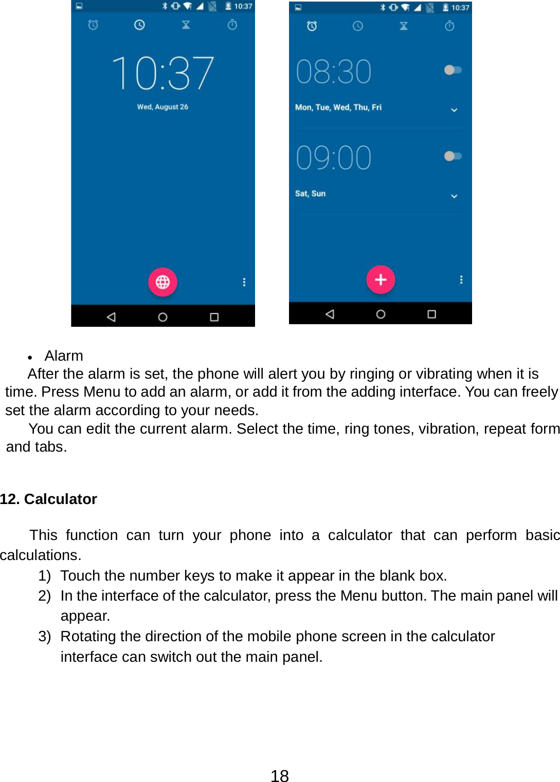 18      •   Alarm After the alarm is set, the phone will alert you by ringing or vibrating when it is time. Press Menu to add an alarm, or add it from the adding interface. You can freely set the alarm according to your needs. You can edit the current alarm. Select the time, ring tones, vibration, repeat form and tabs.    12. Calculator   This  function  can  turn  your phone into  a  calculator  that  can perform basic calculations. 1)  Touch the number keys to make it appear in the blank box. 2)  In the interface of the calculator, press the Menu button. The main panel will appear. 3)  Rotating the direction of the mobile phone screen in the calculator interface can switch out the main panel. 