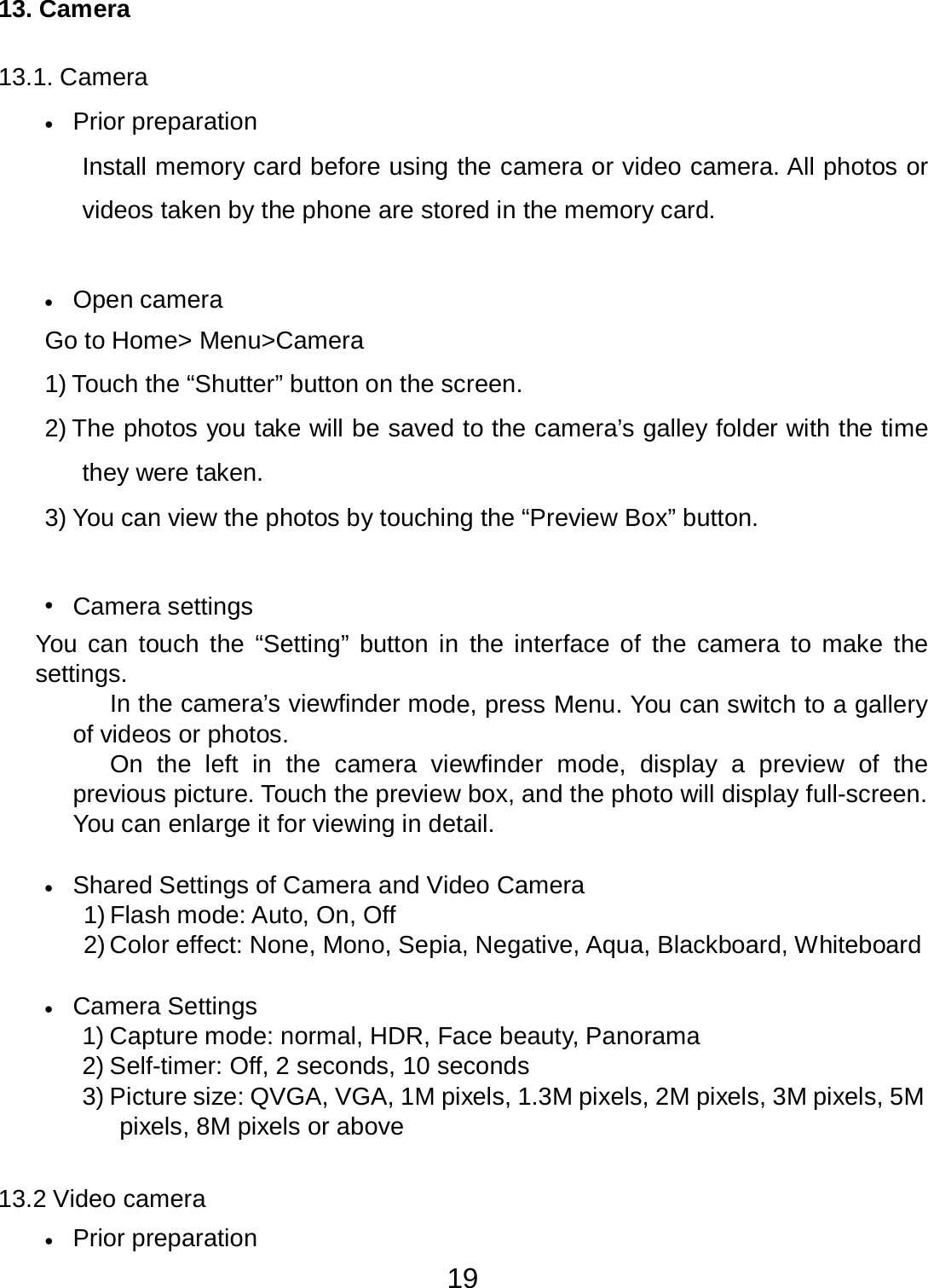 19  13. Camera   13.1. Camera  •   Prior preparation  Install memory card before using the camera or video camera. All photos or videos taken by the phone are stored in the memory card.    •   Open camera  Go to Home&gt; Menu&gt;Camera  1) Touch the “Shutter” button on the screen.  2) The photos you take will be saved to the camera’s galley folder with the time they were taken. 3) You can view the photos by touching the “Preview Box” button.    •   Camera settings You  can touch the “Setting” button in  the interface of  the camera  to  make the settings. In the camera’s viewfinder mode, press Menu. You can switch to a gallery of videos or photos. On  the left  in  the  camera  viewfinder  mode,  display  a  preview  of  the previous picture. Touch the preview box, and the photo will display full-screen. You can enlarge it for viewing in detail.   •   Shared Settings of Camera and Video Camera 1) Flash mode: Auto, On, Off 2) Color effect: None, Mono, Sepia, Negative, Aqua, Blackboard, Whiteboard   •   Camera Settings 1) Capture mode: normal, HDR, Face beauty, Panorama 2) Self-timer: Off, 2 seconds, 10 seconds 3) Picture size: QVGA, VGA, 1M pixels, 1.3M pixels, 2M pixels, 3M pixels, 5M pixels, 8M pixels or above   13.2 Video camera  •   Prior preparation 