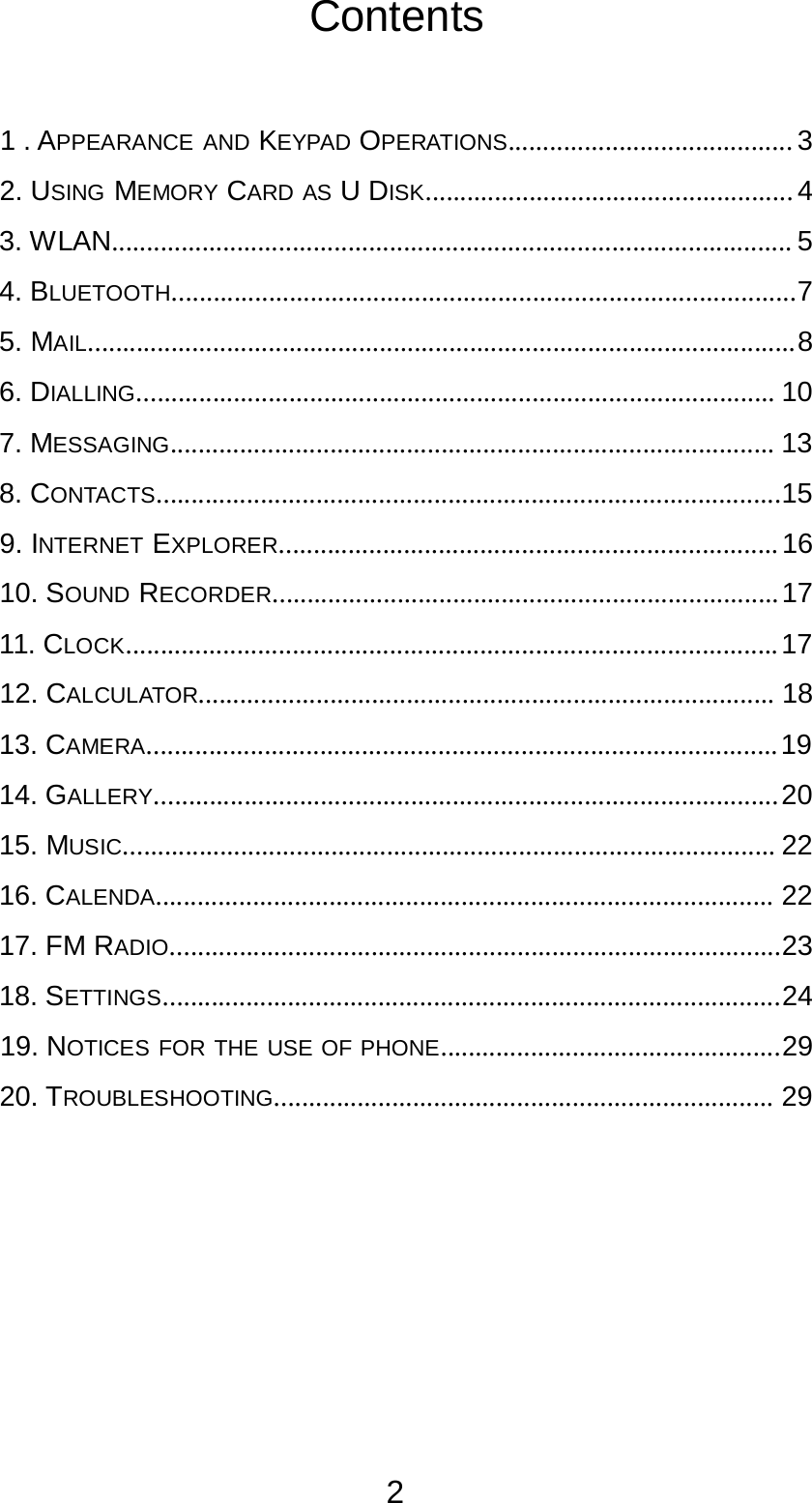 2  Contents     1 . APPEARANCE AND KEYPAD OPERATIONS......................................... 3  2. USING MEMORY CARD AS U DISK..................................................... 4  3. WLAN.................................................................................................. 5  4. BLUETOOTH..........................................................................................7  5. MAIL......................................................................................................8  6. DIALLING............................................................................................ 10  7. MESSAGING....................................................................................... 13  8. CONTACTS..........................................................................................15  9. INTERNET EXPLORER........................................................................ 16  10. SOUND RECORDER......................................................................... 17  11. CLOCK.............................................................................................. 17  12. CALCULATOR................................................................................... 18  13. CAMERA........................................................................................... 19  14. GALLERY.......................................................................................... 20  15. MUSIC.............................................................................................. 22  16. CALENDA......................................................................................... 22  17. FM RADIO........................................................................................23  18. SETTINGS.........................................................................................24  19. NOTICES FOR THE USE OF PHONE.................................................29  20. TROUBLESHOOTING........................................................................ 29 