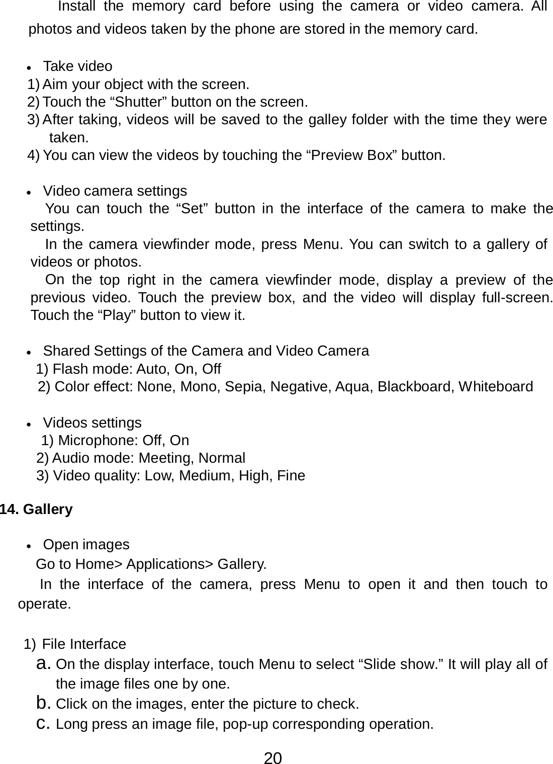 20  Install  the  memory  card before  using  the  camera or  video  camera. All photos and videos taken by the phone are stored in the memory card.  •   Take video 1) Aim your object with the screen. 2) Touch the “Shutter” button on the screen. 3) After taking, videos will be saved to the galley folder with the time they were taken. 4) You can view the videos by touching the “Preview Box” button.   •   Video camera settings You  can  touch  the “Set”  button in  the interface of  the  camera  to  make  the settings. In the camera viewfinder mode, press Menu. You can switch to a gallery of videos or photos. On  the top right in  the  camera  viewfinder  mode, display a preview of  the previous  video.  Touch  the  preview box,  and  the  video  will display  full-screen. Touch the “Play” button to view it.   •   Shared Settings of the Camera and Video Camera 1) Flash mode: Auto, On, Off 2) Color effect: None, Mono, Sepia, Negative, Aqua, Blackboard, Whiteboard   •   Videos settings 1) Microphone: Off, On 2) Audio mode: Meeting, Normal 3) Video quality: Low, Medium, High, Fine   14. Gallery   •   Open images Go to Home&gt; Applications&gt; Gallery. In  the interface  of  the  camera, press  Menu  to  open it and  then  touch  to operate.   1) File Interface a. On the display interface, touch Menu to select “Slide show.” It will play all of the image files one by one. b. Click on the images, enter the picture to check. c. Long press an image file, pop-up corresponding operation. 