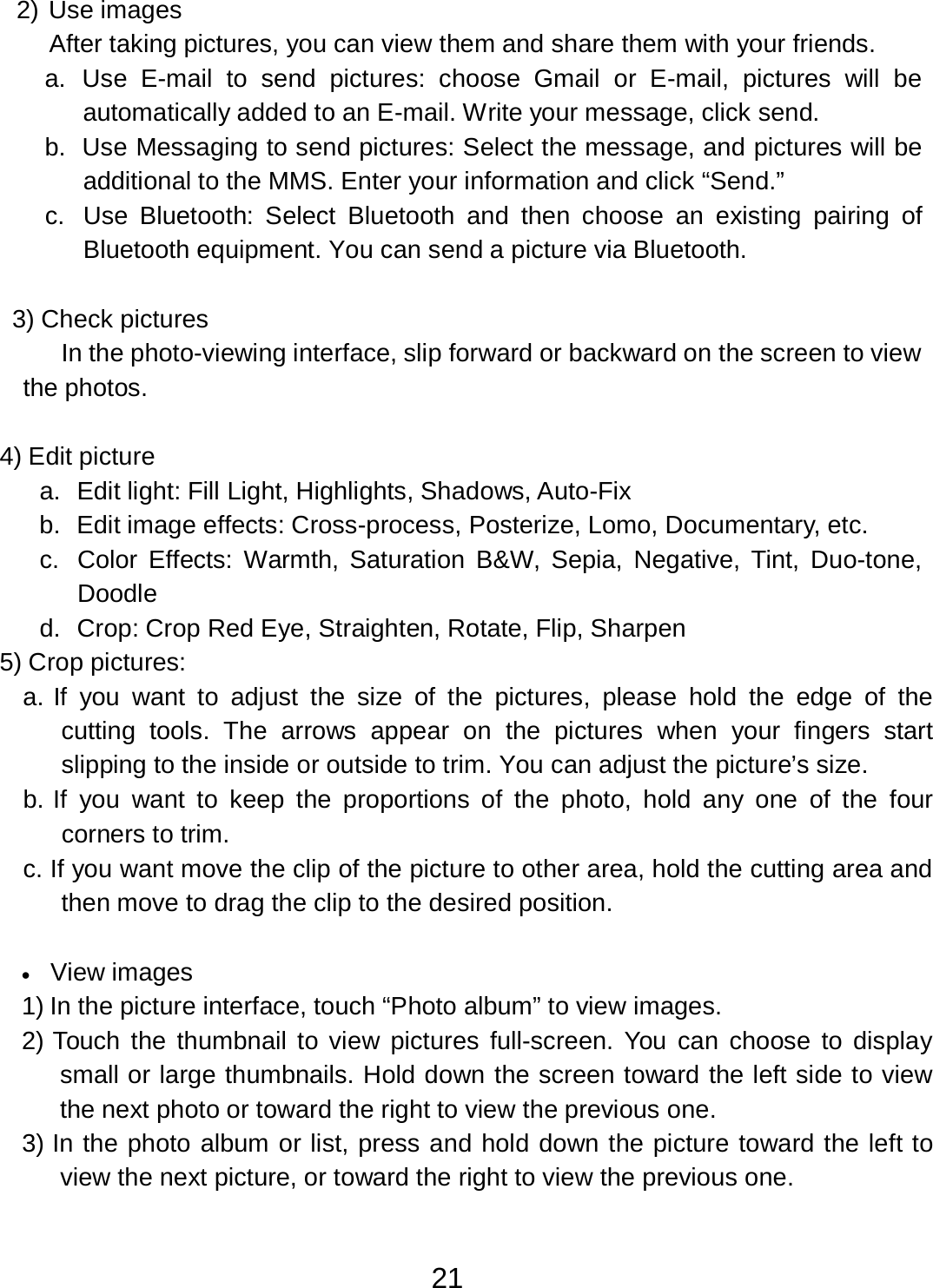 21  2) Use images After taking pictures, you can view them and share them with your friends. a.  Use  E-mail  to  send pictures:  choose  Gmail or  E-mail, pictures  will be automatically added to an E-mail. Write your message, click send. b.  Use Messaging to send pictures: Select the message, and pictures will be additional to the MMS. Enter your information and click “Send.” c.  Use  Bluetooth:  Select  Bluetooth  and  then  choose  an  existing pairing of Bluetooth equipment. You can send a picture via Bluetooth.   3) Check pictures In the photo-viewing interface, slip forward or backward on the screen to view the photos.   4) Edit picture a.  Edit light: Fill Light, Highlights, Shadows, Auto-Fix b.  Edit image effects: Cross-process, Posterize, Lomo, Documentary, etc. c.  Color  Effects:  Warmth, Saturation  B&amp;W, Sepia,  Negative,  Tint,  Duo-tone, Doodle d.  Crop: Crop Red Eye, Straighten, Rotate, Flip, Sharpen 5) Crop pictures: a. If  you  want  to  adjust  the  size  of  the pictures,  please  hold  the edge of  the cutting  tools.  The arrows  appear on  the pictures  when  your  fingers  start slipping to the inside or outside to trim. You can adjust the picture’s size. b. If  you  want  to  keep  the proportions of  the photo, hold any one of  the  four corners to trim. c. If you want move the clip of the picture to other area, hold the cutting area and then move to drag the clip to the desired position.   •   View images 1) In the picture interface, touch “Photo album” to view images. 2) Touch the thumbnail to view pictures  full-screen.  You can choose to display small or large thumbnails. Hold down the screen toward the left side to view the next photo or toward the right to view the previous one. 3) In the photo album or list, press and hold down the picture toward the left to view the next picture, or toward the right to view the previous one. 