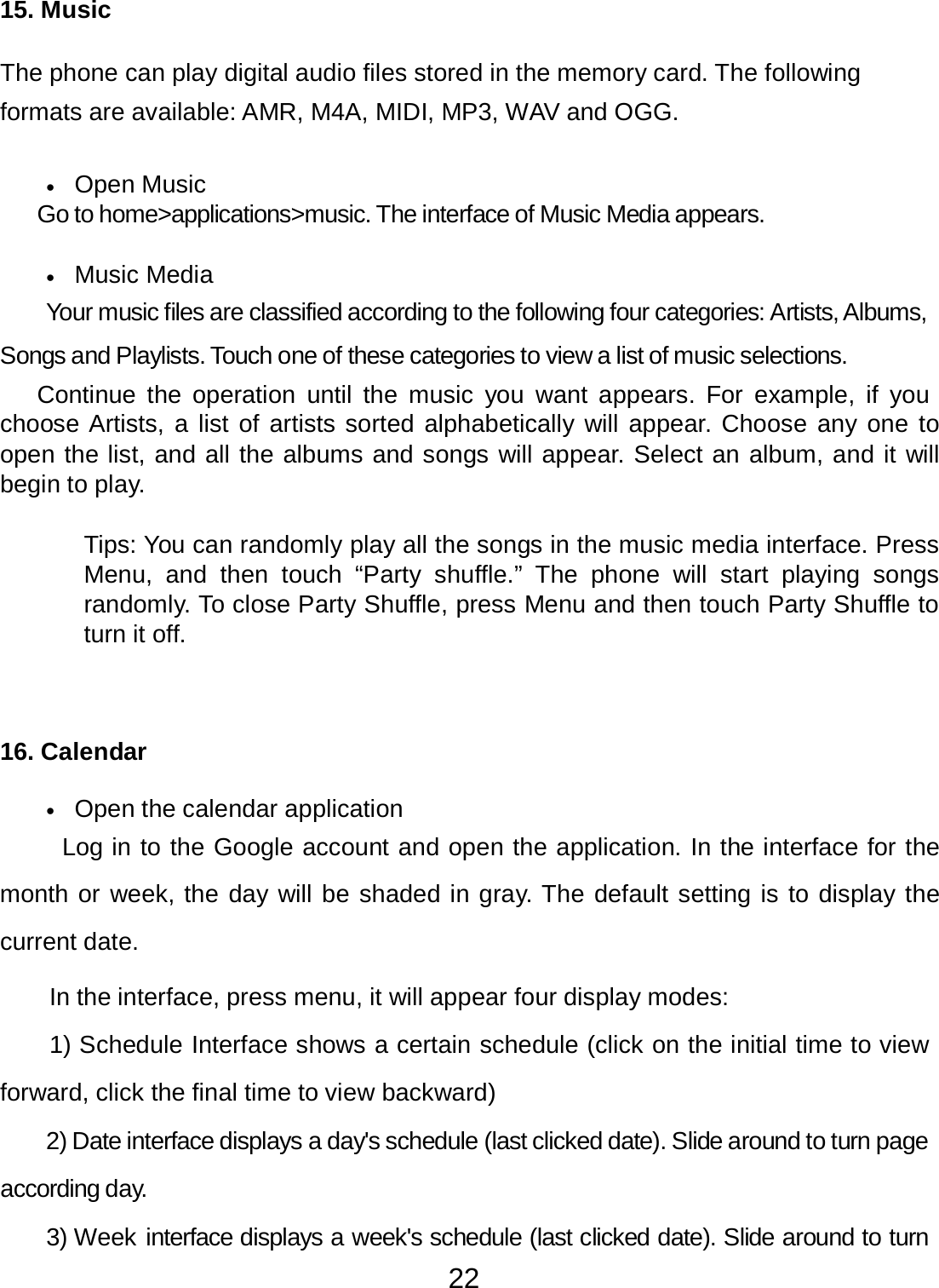 22  15. Music   The phone can play digital audio files stored in the memory card. The following formats are available: AMR, M4A, MIDI, MP3, WAV and OGG.   •   Open Music Go to home&gt;applications&gt;music. The interface of Music Media appears.   •   Music Media  Your music files are classified according to the following four categories: Artists, Albums, Songs and Playlists. Touch one of these categories to view a list of music selections. Continue  the operation until  the  music  you  want appears.  For  example, if  you choose Artists, a list of artists sorted alphabetically will appear. Choose any one to open the list, and all the albums and songs will appear. Select an album, and it will begin to play.   Tips: You can randomly play all the songs in the music media interface. Press Menu, and  then  touch  “Party  shuffle.”  The phone  will  start playing  songs randomly. To close Party Shuffle, press Menu and then touch Party Shuffle to turn it off.      16. Calendar   •   Open the calendar application  Log in to the Google account and open the application. In the interface for the month or week, the day will be shaded in gray. The default setting is to display the current date. In the interface, press menu, it will appear four display modes:  1) Schedule Interface shows a certain schedule (click on the initial time to view forward, click the final time to view backward) 2) Date interface displays a day&apos;s schedule (last clicked date). Slide around to turn page according day. 3) Week interface displays a week&apos;s schedule (last clicked date). Slide around to turn 