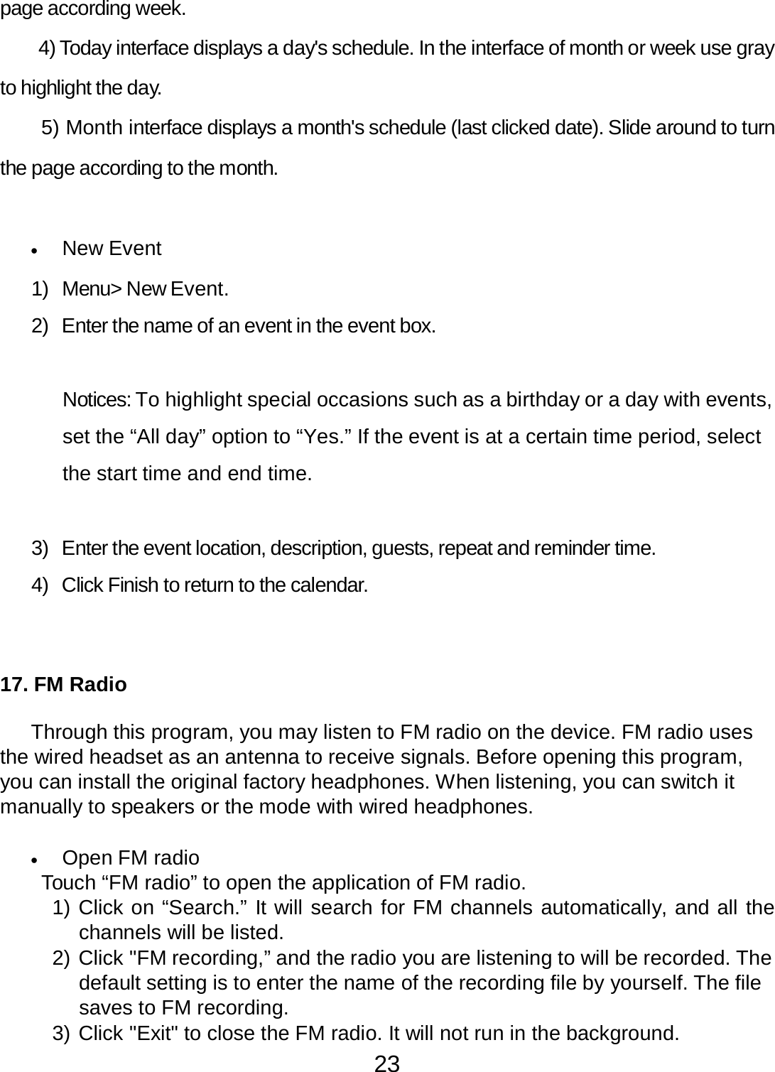 23  page according week.  4) Today interface displays a day&apos;s schedule. In the interface of month or week use gray to highlight the day. 5) Month interface displays a month&apos;s schedule (last clicked date). Slide around to turn the page according to the month.    •   New Event  1)  Menu&gt; New Event.  2)  Enter the name of an event in the event box.    Notices: To highlight special occasions such as a birthday or a day with events, set the “All day” option to “Yes.” If the event is at a certain time period, select the start time and end time.    3)  Enter the event location, description, guests, repeat and reminder time.  4)  Click Finish to return to the calendar.      17. FM Radio   Through this program, you may listen to FM radio on the device. FM radio uses the wired headset as an antenna to receive signals. Before opening this program, you can install the original factory headphones. When listening, you can switch it manually to speakers or the mode with wired headphones.   •   Open FM radio Touch “FM radio” to open the application of FM radio. 1) Click on “Search.” It will search for FM channels automatically, and all the channels will be listed. 2) Click &quot;FM recording,” and the radio you are listening to will be recorded. The default setting is to enter the name of the recording file by yourself. The file saves to FM recording. 3) Click &quot;Exit&quot; to close the FM radio. It will not run in the background. 