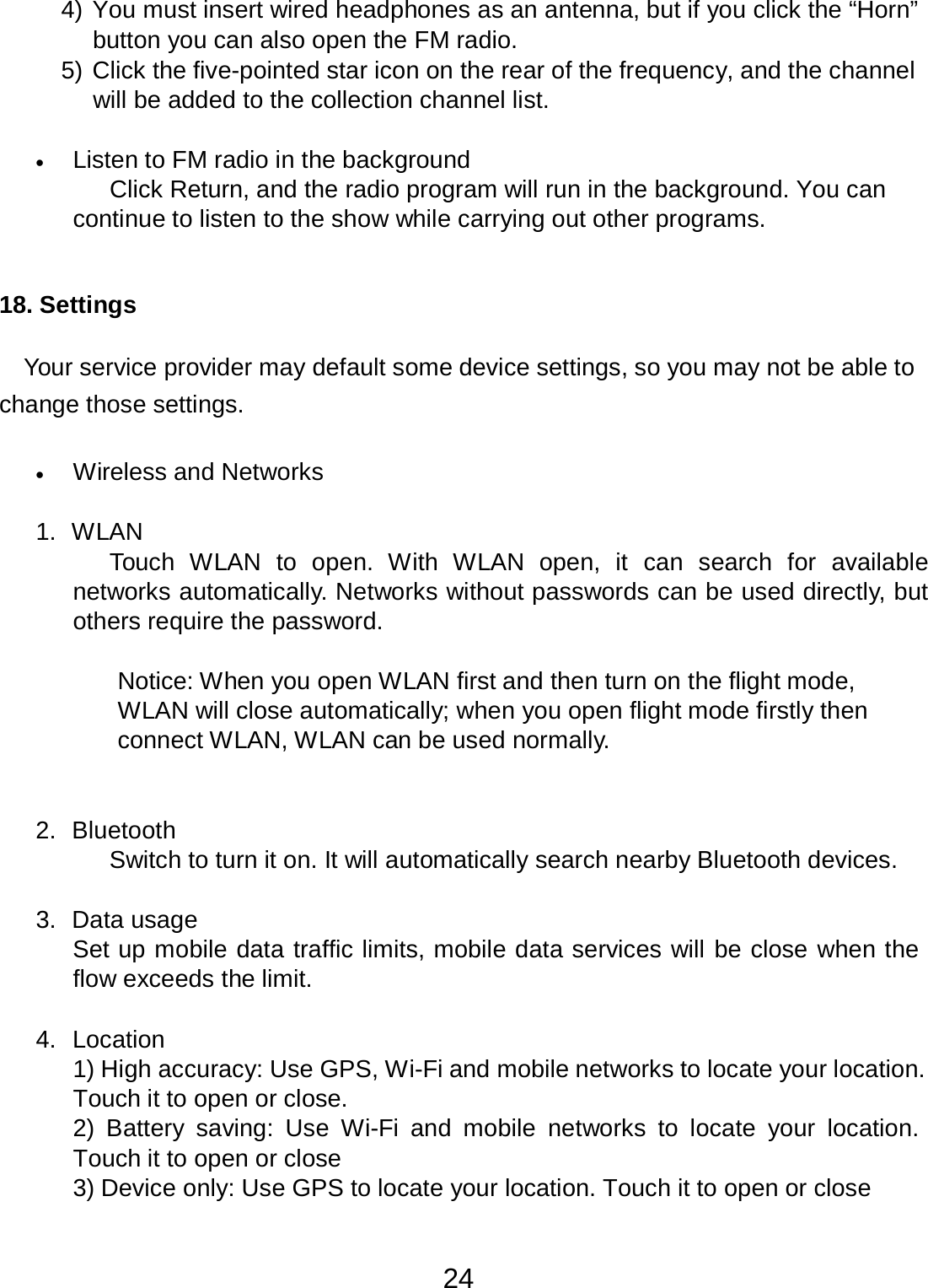 24  4) You must insert wired headphones as an antenna, but if you click the “Horn” button you can also open the FM radio. 5) Click the five-pointed star icon on the rear of the frequency, and the channel will be added to the collection channel list.   •   Listen to FM radio in the background Click Return, and the radio program will run in the background. You can continue to listen to the show while carrying out other programs.    18. Settings   Your service provider may default some device settings, so you may not be able to change those settings.   •   Wireless and Networks   1.  WLAN Touch  WLAN  to open.  With  WLAN open, it can  search  for  available networks automatically. Networks without passwords can be used directly, but others require the password.   Notice: When you open WLAN first and then turn on the flight mode, WLAN will close automatically; when you open flight mode firstly then connect WLAN, WLAN can be used normally.    2.  Bluetooth Switch to turn it on. It will automatically search nearby Bluetooth devices.   3.  Data usage Set up mobile data traffic limits, mobile data services will be close when the flow exceeds the limit.   4.  Location 1) High accuracy: Use GPS, Wi-Fi and mobile networks to locate your location. Touch it to open or close. 2) Battery  saving:  Use  Wi-Fi  and  mobile networks  to  locate  your location. Touch it to open or close 3) Device only: Use GPS to locate your location. Touch it to open or close 