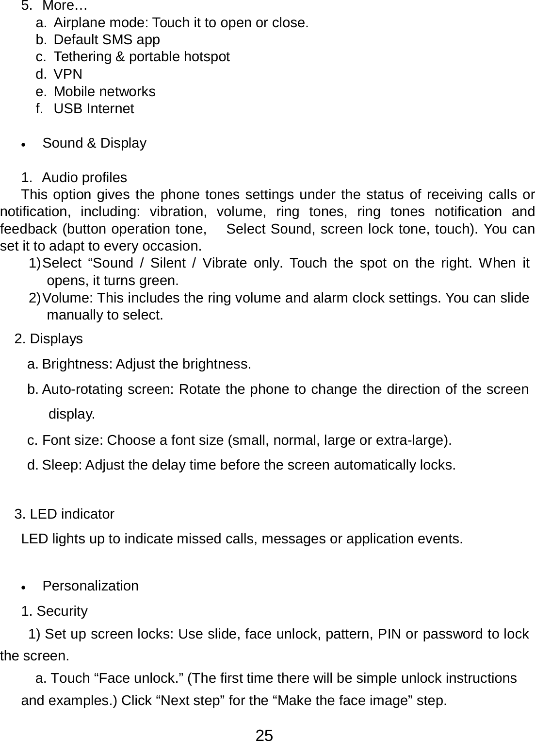 25  5.  More… a. Airplane mode: Touch it to open or close. b.  Default SMS app c.  Tethering &amp; portable hotspot d. VPN e.  Mobile networks f.  USB Internet   •   Sound &amp; Display   1.  Audio profiles This option gives the phone tones settings under the status of receiving calls or notification, including:  vibration,  volume, ring  tones,  ring  tones notification and feedback (button operation tone,    Select Sound, screen lock tone, touch). You can set it to adapt to every occasion. 1) Select  “Sound  /  Silent / Vibrate  only.  Touch  the  spot on  the right. When it opens, it turns green. 2) Volume: This includes the ring volume and alarm clock settings. You can slide manually to select.  2. Displays  a. Brightness: Adjust the brightness.  b. Auto-rotating screen: Rotate the phone to change the direction of the screen display. c. Font size: Choose a font size (small, normal, large or extra-large). d. Sleep: Adjust the delay time before the screen automatically locks.   3. LED indicator  LED lights up to indicate missed calls, messages or application events.    •   Personalization  1. Security  1) Set up screen locks: Use slide, face unlock, pattern, PIN or password to lock the screen. a. Touch “Face unlock.” (The first time there will be simple unlock instructions  and examples.) Click “Next step” for the “Make the face image” step. 