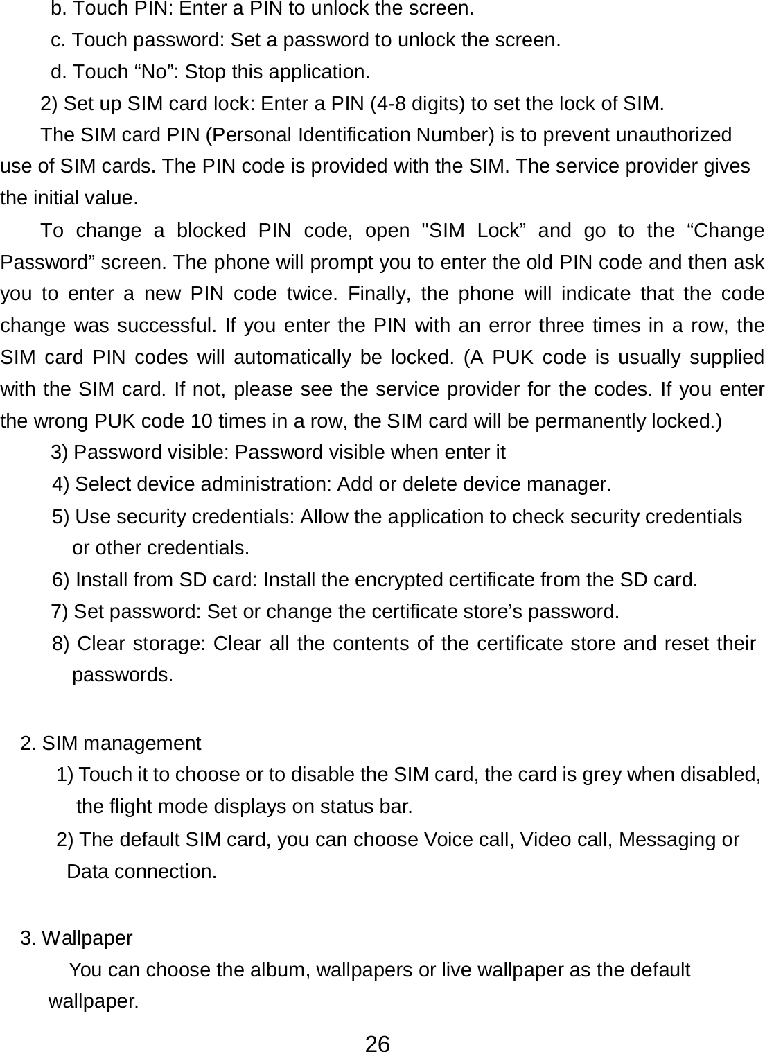 26  b. Touch PIN: Enter a PIN to unlock the screen.  c. Touch password: Set a password to unlock the screen. d. Touch “No”: Stop this application. 2) Set up SIM card lock: Enter a PIN (4-8 digits) to set the lock of SIM.  The SIM card PIN (Personal Identification Number) is to prevent unauthorized use of SIM cards. The PIN code is provided with the SIM. The service provider gives the initial value. To  change  a  blocked  PIN  code,  open  &quot;SIM  Lock”  and go  to  the “Change Password” screen. The phone will prompt you to enter the old PIN code and then ask you  to enter  a  new  PIN  code  twice.  Finally,  the phone  will indicate  that  the  code change was successful. If you enter the PIN with an error three times in a row, the SIM card  PIN codes  will automatically be locked. (A  PUK  code is  usually  supplied with the SIM card. If not, please see the service provider for the codes. If you enter the wrong PUK code 10 times in a row, the SIM card will be permanently locked.) 3) Password visible: Password visible when enter it  4) Select device administration: Add or delete device manager.  5) Use security credentials: Allow the application to check security credentials or other credentials. 6) Install from SD card: Install the encrypted certificate from the SD card.  7) Set password: Set or change the certificate store’s password.  8) Clear storage: Clear all the contents of the certificate store and reset their passwords.    2. SIM management  1) Touch it to choose or to disable the SIM card, the card is grey when disabled, the flight mode displays on status bar. 2) The default SIM card, you can choose Voice call, Video call, Messaging or  Data connection.    3. Wallpaper  You can choose the album, wallpapers or live wallpaper as the default wallpaper. 