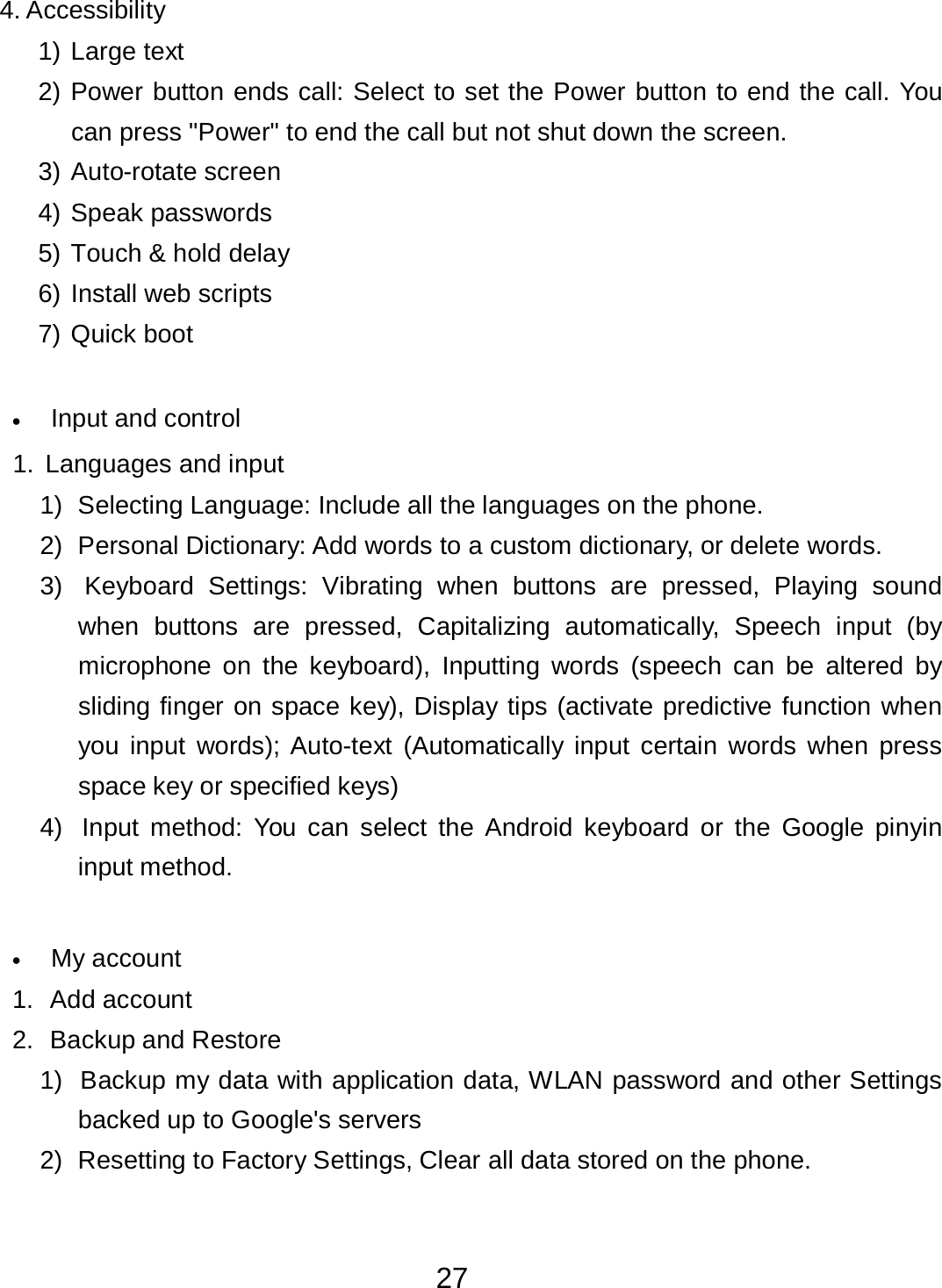 27  4. Accessibility  1) Large text  2) Power button ends call: Select to set the Power button to end the call. You can press &quot;Power&quot; to end the call but not shut down the screen. 3) Auto-rotate screen  4) Speak passwords  5) Touch &amp; hold delay  6) Install web scripts  7) Quick boot    •   Input and control  1. Languages and input  1)  Selecting Language: Include all the languages on the phone.  2)  Personal Dictionary: Add words to a custom dictionary, or delete words.  3)  Keyboard Settings:  Vibrating  when buttons are pressed, Playing  sound when buttons are pressed,  Capitalizing automatically, Speech  input  (by microphone on the keyboard),  Inputting  words  (speech  can be altered  by sliding finger on space key), Display tips (activate predictive function when you input  words); Auto-text  (Automatically input  certain words  when press space key or specified keys) 4)  Input  method:  You  can  select  the Android  keyboard or  the Google pinyin input method.    •   My account  1.  Add account  2.  Backup and Restore  1)  Backup my data with application data, WLAN password and other Settings backed up to Google&apos;s servers 2)  Resetting to Factory Settings, Clear all data stored on the phone. 