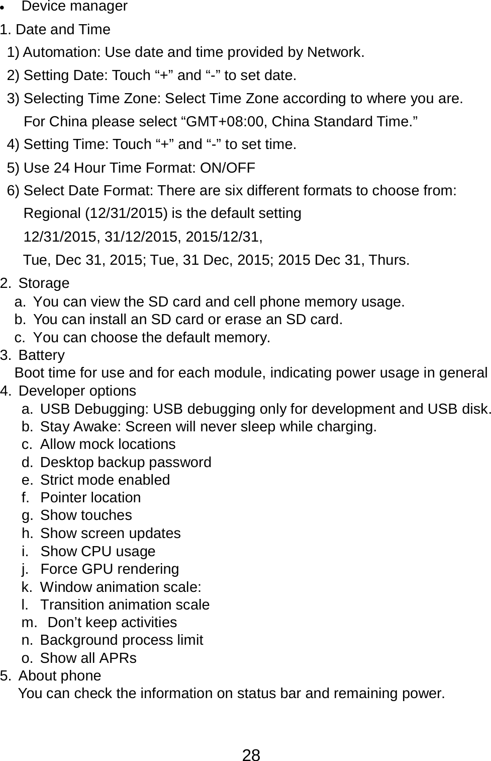 28  •   Device manager  1. Date and Time  1) Automation: Use date and time provided by Network.  2) Setting Date: Touch “+” and “-” to set date.  3) Selecting Time Zone: Select Time Zone according to where you are.  For China please select “GMT+08:00, China Standard Time.”  4) Setting Time: Touch “+” and “-” to set time.  5) Use 24 Hour Time Format: ON/OFF  6) Select Date Format: There are six different formats to choose from: Regional (12/31/2015) is the default setting 12/31/2015, 31/12/2015, 2015/12/31,  Tue, Dec 31, 2015; Tue, 31 Dec, 2015; 2015 Dec 31, Thurs.  2.  Storage a.  You can view the SD card and cell phone memory usage. b.  You can install an SD card or erase an SD card. c.  You can choose the default memory. 3. Battery Boot time for use and for each module, indicating power usage in general 4.  Developer options a.  USB Debugging: USB debugging only for development and USB disk. b.  Stay Awake: Screen will never sleep while charging. c.  Allow mock locations d.  Desktop backup password e.  Strict mode enabled f.  Pointer location g. Show touches h. Show screen updates i. Show CPU usage j.  Force GPU rendering k.  Window animation scale: l.  Transition animation scale m.  Don’t keep activities n. Background process limit o. Show all APRs 5. About phone You can check the information on status bar and remaining power. 