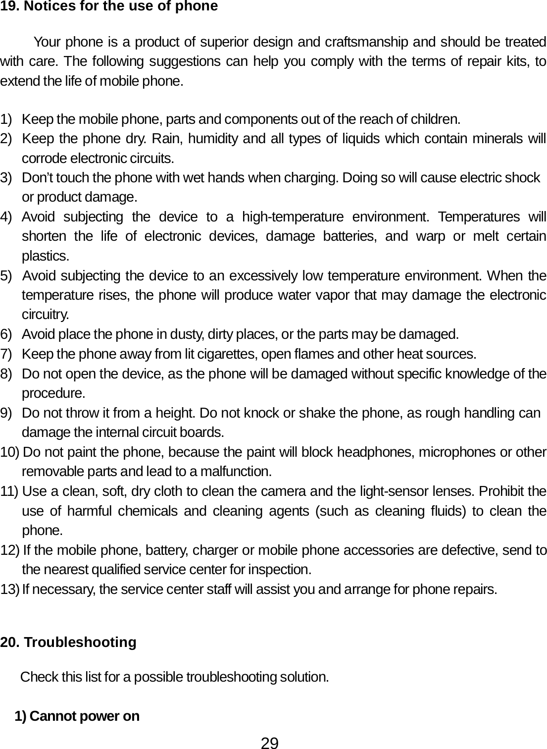 29  19. Notices for the use of phone   Your phone is a product of superior design and craftsmanship and should be treated with care. The following suggestions can help you comply with the terms of repair kits, to extend the life of mobile phone.   1)  Keep the mobile phone, parts and components out of the reach of children. 2)  Keep the phone dry. Rain, humidity and all types of liquids which contain minerals will corrode electronic circuits. 3)  Don’t touch the phone with wet hands when charging. Doing so will cause electric shock or product damage. 4)  Avoid  subjecting  the  device  to  a  high-temperature  environment.  Temperatures  will shorten  the  life  of  electronic  devices,  damage  batteries,  and  warp  or  melt  certain plastics. 5)  Avoid subjecting the device to an excessively low temperature environment. When the temperature rises, the phone will produce water vapor that may damage the electronic circuitry. 6)  Avoid place the phone in dusty, dirty places, or the parts may be damaged. 7)  Keep the phone away from lit cigarettes, open flames and other heat sources. 8)  Do not open the device, as the phone will be damaged without specific knowledge of the procedure. 9)  Do not throw it from a height. Do not knock or shake the phone, as rough handling can damage the internal circuit boards. 10) Do not paint the phone, because the paint will block headphones, microphones or other removable parts and lead to a malfunction. 11) Use a clean, soft, dry cloth to clean the camera and the light-sensor lenses. Prohibit the use of harmful chemicals and cleaning agents (such as cleaning fluids) to clean the phone. 12) If the mobile phone, battery, charger or mobile phone accessories are defective, send to the nearest qualified service center for inspection. 13) If necessary, the service center staff will assist you and arrange for phone repairs.     20. Troubleshooting   Check this list for a possible troubleshooting solution.   1) Cannot power on 