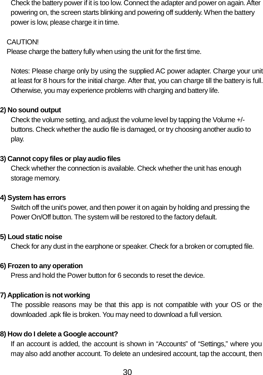 30  Check the battery power if it is too low. Connect the adapter and power on again. After powering on, the screen starts blinking and powering off suddenly. When the battery power is low, please charge it in time.   CAUTION! Please charge the battery fully when using the unit for the first time.   Notes: Please charge only by using the supplied AC power adapter. Charge your unit at least for 8 hours for the initial charge. After that, you can charge till the battery is full. Otherwise, you may experience problems with charging and battery life.   2) No sound output Check the volume setting, and adjust the volume level by tapping the Volume +/- buttons. Check whether the audio file is damaged, or try choosing another audio to play.   3) Cannot copy files or play audio files Check whether the connection is available. Check whether the unit has enough storage memory.   4) System has errors Switch off the unit’s power, and then power it on again by holding and pressing the Power On/Off button. The system will be restored to the factory default.   5) Loud static noise Check for any dust in the earphone or speaker. Check for a broken or corrupted file.   6) Frozen to any operation Press and hold the Power button for 6 seconds to reset the device.   7) Application is not working The possible reasons may be that this app is not compatible with your OS or the downloaded .apk file is broken. You may need to download a full version.   8) How do I delete a Google account? If an account is added, the account is shown in “Accounts” of “Settings,” where you may also add another account. To delete an undesired account, tap the account, then 