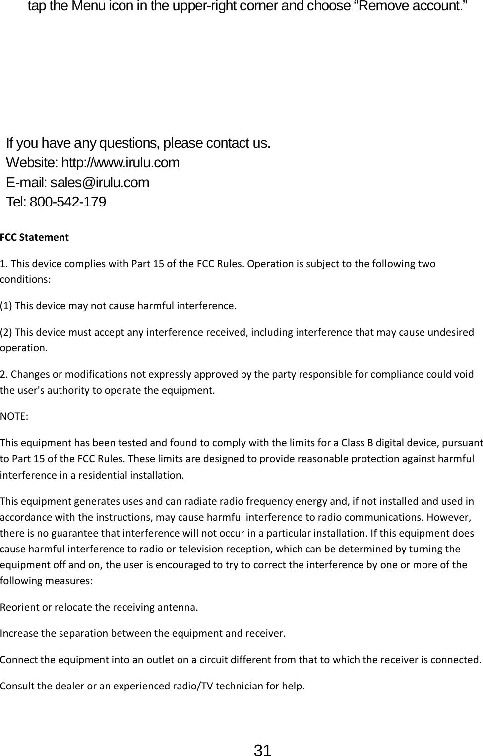 31  tap the Menu icon in the upper-right corner and choose “Remove account.”             If you have any questions, please contact us. Website: http://www.irulu.com E-mail: sales@irulu.com Tel: 800-542-179  FCC Statement 1. This device complies with Part 15 of the FCC Rules. Operation is subject to the following two conditions: (1) This device may not cause harmful interference. (2) This device must accept any interference received, including interference that may cause undesired operation. 2. Changes or modifications not expressly approved by the party responsible for compliance could void the user&apos;s authority to operate the equipment. NOTE:  This equipment has been tested and found to comply with the limits for a Class B digital device, pursuant to Part 15 of the FCC Rules. These limits are designed to provide reasonable protection against harmful interference in a residential installation. This equipment generates uses and can radiate radio frequency energy and, if not installed and used in accordance with the instructions, may cause harmful interference to radio communications. However, there is no guarantee that interference will not occur in a particular installation. If this equipment does cause harmful interference to radio or television reception, which can be determined by turning the equipment off and on, the user is encouraged to try to correct the interference by one or more of the following measures: Reorient or relocate the receiving antenna. Increase the separation between the equipment and receiver. Connect the equipment into an outlet on a circuit different from that to which the receiver is connected.  Consult the dealer or an experienced radio/TV technician for help.  