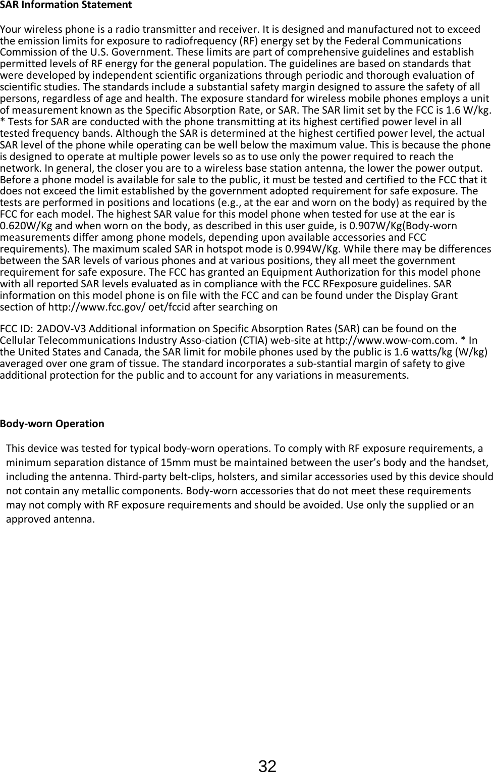 32  SAR Information Statement Your wireless phone is a radio transmitter and receiver. It is designed and manufactured not to exceed the emission limits for exposure to radiofrequency (RF) energy set by the Federal Communications Commission of the U.S. Government. These limits are part of comprehensive guidelines and establish permitted levels of RF energy for the general population. The guidelines are based on standards that were developed by independent scientific organizations through periodic and thorough evaluation of scientific studies. The standards include a substantial safety margin designed to assure the safety of all persons, regardless of age and health. The exposure standard for wireless mobile phones employs a unit of measurement known as the Specific Absorption Rate, or SAR. The SAR limit set by the FCC is 1.6 W/kg. * Tests for SAR are conducted with the phone transmitting at its highest certified power level in all tested frequency bands. Although the SAR is determined at the highest certified power level, the actual SAR level of the phone while operating can be well below the maximum value. This is because the phone is designed to operate at multiple power levels so as to use only the power required to reach the network. In general, the closer you are to a wireless base station antenna, the lower the power output. Before a phone model is available for sale to the public, it must be tested and certified to the FCC that it does not exceed the limit established by the government adopted requirement for safe exposure. The tests are performed in positions and locations (e.g., at the ear and worn on the body) as required by the FCC for each model. The highest SAR value for this model phone when tested for use at the ear is 0.620W/Kg and when worn on the body, as described in this user guide, is 0.907W/Kg(Body-worn measurements differ among phone models, depending upon available accessories and FCC requirements). The maximum scaled SAR in hotspot mode is 0.994W/Kg. While there may be differences between the SAR levels of various phones and at various positions, they all meet the government requirement for safe exposure. The FCC has granted an Equipment Authorization for this model phone with all reported SAR levels evaluated as in compliance with the FCC RFexposure guidelines. SAR information on this model phone is on file with the FCC and can be found under the Display Grant section of http://www.fcc.gov/ oet/fccid after searching on  FCC ID: 2ADOV-V3 Additional information on Specific Absorption Rates (SAR) can be found on the Cellular Telecommunications Industry Asso-ciation (CTIA) web-site at http://www.wow-com.com. * In the United States and Canada, the SAR limit for mobile phones used by the public is 1.6 watts/kg (W/kg) averaged over one gram of tissue. The standard incorporates a sub-stantial margin of safety to give additional protection for the public and to account for any variations in measurements.  Body-worn Operation This device was tested for typical body-worn operations. To comply with RF exposure requirements, a minimum separation distance of 15mm must be maintained between the user’s body and the handset, including the antenna. Third-party belt-clips, holsters, and similar accessories used by this device should not contain any metallic components. Body-worn accessories that do not meet these requirements may not comply with RF exposure requirements and should be avoided. Use only the supplied or an approved antenna. 