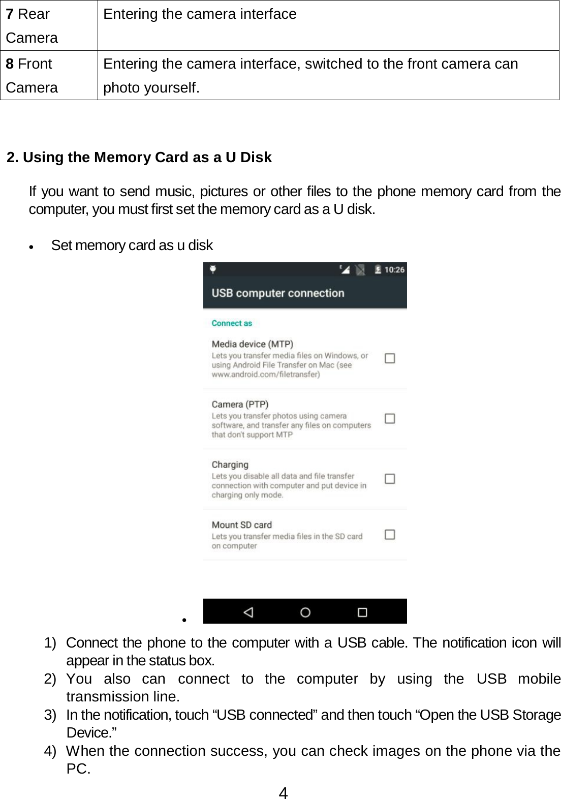 4   7 Rear  Camera Entering the camera interface 8 Front  Camera Entering the camera interface, switched to the front camera can  photo yourself.      2. Using the Memory Card as a U Disk   If you want to send music, pictures or other files to the phone memory card from the computer, you must first set the memory card as a U disk.   •   Set memory card as u disk  •    1)  Connect the phone to the computer with a USB cable. The notification icon will appear in the status box. 2)  You also  can  connect  to  the  computer by  using  the  USB  mobile transmission line. 3)  In the notification, touch “USB connected” and then touch “Open the USB Storage Device.” 4)  When the connection success, you can check images on the phone via the PC. 