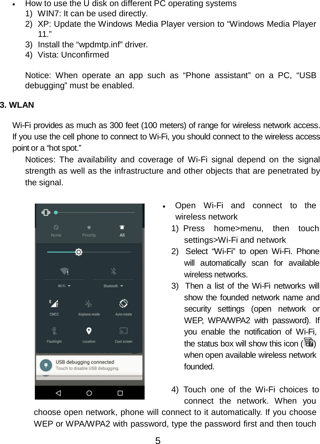 5  •      How to use the U disk on different PC operating systems 1)  WIN7: It can be used directly. 2)  XP: Update the Windows Media Player version to “Windows Media Player 11.” 3)  Install the “wpdmtp.inf” driver. 4)  Vista: Unconfirmed   Notice:  When operate  an app  such  as “Phone  assistant”  on  a  PC,  “USB debugging” must be enabled.   3. WLAN   Wi-Fi provides as much as 300 feet (100 meters) of range for wireless network access. If you use the cell phone to connect to Wi-Fi, you should connect to the wireless access point or a “hot spot.” Notices:  The  availability  and  coverage of  Wi-Fi  signal  depend on  the  signal strength as well as the infrastructure and other objects that are penetrated by the signal.   •   Open  Wi-Fi  and  connect  to  the wireless network 1) Press    home&gt;menu,    then    touch settings&gt;Wi-Fi and network 2)  Select  “Wi-Fi”  to  open  Wi-Fi.  Phone will  automatically  scan  for  available wireless networks. 3)  Then a list of the Wi-Fi networks will show the founded network name and security  settings  (open  network  or WEP,  WPA/WPA2  with  password).  If you  enable  the  notification  of  Wi-Fi, the status box will show this icon ( ) when open available wireless network founded.   4)  Touch  one of  the  Wi-Fi  choices  to connect  the  network.  When  you choose open network, phone will connect to it automatically. If you choose WEP or WPA/WPA2 with password, type the password first and then touch 
