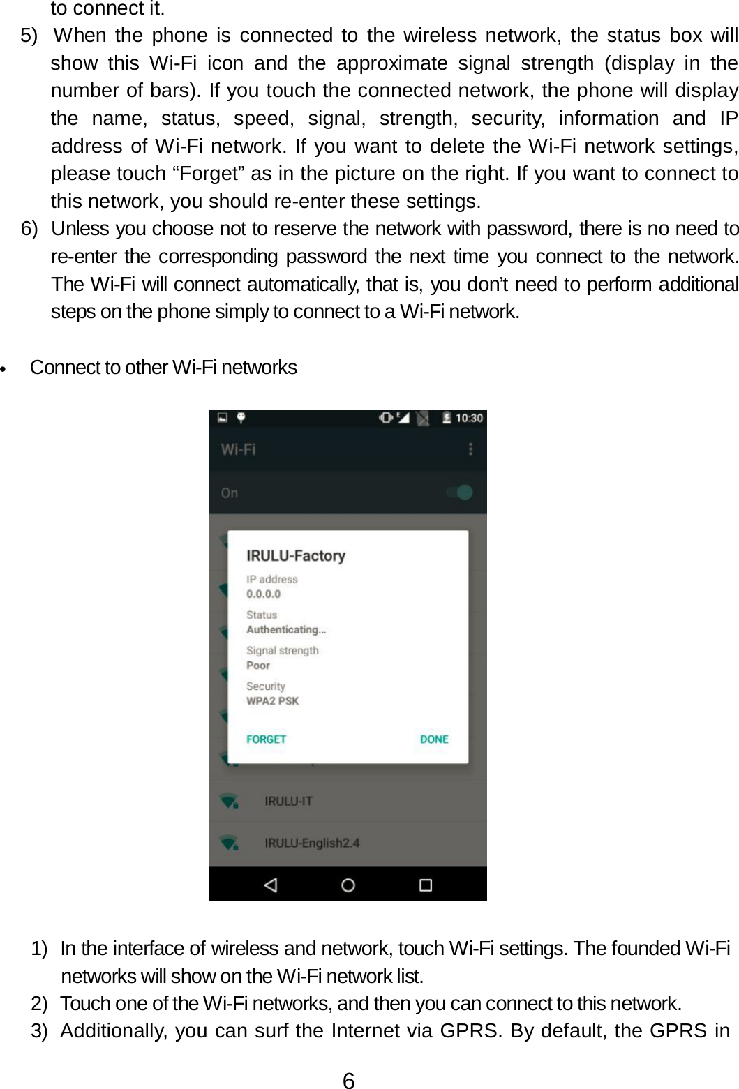 6  to connect it. 5)  When the phone is connected to the wireless network, the status box will show  this  Wi-Fi  icon  and  the approximate  signal  strength (display in  the number of bars). If you touch the connected network, the phone will display the name,  status,  speed,  signal,  strength,  security, information and  IP address of Wi-Fi network. If you want to delete the Wi-Fi network settings, please touch “Forget” as in the picture on the right. If you want to connect to this network, you should re-enter these settings. 6)  Unless you choose not to reserve the network with password, there is no need to re-enter the corresponding password the next time you connect to the network. The Wi-Fi will connect automatically, that is, you don’t need to perform additional steps on the phone simply to connect to a Wi-Fi network.   •   Connect to other Wi-Fi networks      1)  In the interface of wireless and network, touch Wi-Fi settings. The founded Wi-Fi networks will show on the Wi-Fi network list. 2)  Touch one of the Wi-Fi networks, and then you can connect to this network. 3)  Additionally, you can surf the Internet via GPRS. By default, the GPRS in 