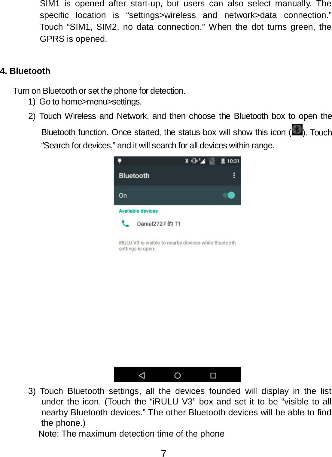 7  SIM1  is opened  after  start-up, but  users  can  also  select  manually.  The specific  location  is   “settings&gt;wireless   and  network&gt;data   connection.” Touch  “SIM1, SIM2, no data  connection.” When the dot  turns green,  the GPRS is opened.    4. Bluetooth   Turn on Bluetooth or set the phone for detection. 1) Go to home&gt;menu&gt;settings.  2) Touch Wireless and Network, and then choose the Bluetooth box to open the Bluetooth function. Once started, the status box will show this icon ( ). Touch “Search for devices,” and it will search for all devices within range.   3)  Touch  Bluetooth  settings,  all  the devices  founded  will display in  the list under the icon. (Touch the “iRULU V3” box and set it to be “visible to all nearby Bluetooth devices.” The other Bluetooth devices will be able to find the phone.) Note: The maximum detection time of the phone 