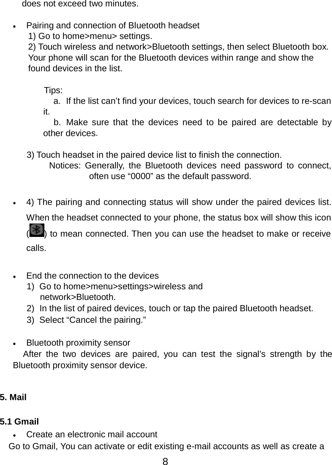 8  does not exceed two minutes.   •   Pairing and connection of Bluetooth headset 1) Go to home&gt;menu&gt; settings. 2) Touch wireless and network&gt;Bluetooth settings, then select Bluetooth box. Your phone will scan for the Bluetooth devices within range and show the found devices in the list.   Tips: a.  If the list can’t find your devices, touch search for devices to re-scan it.   b.  Make  sure  that  the devices need  to  be paired are detectable by other devices.   3) Touch headset in the paired device list to finish the connection. Notices:  Generally,  the Bluetooth  devices need password  to  connect, often use “0000” as the default password.   •   4) The pairing and connecting status will show under the paired devices list.  When the headset connected to your phone, the status box will show this icon () to mean connected. Then you can use the headset to make or receive calls.   •   End the connection to the devices 1)  Go to home&gt;menu&gt;settings&gt;wireless and network&gt;Bluetooth. 2)  In the list of paired devices, touch or tap the paired Bluetooth headset. 3)  Select “Cancel the pairing.”   •   Bluetooth proximity sensor After  the  two  devices are paired,  you  can  test  the  signal’s  strength  by the Bluetooth proximity sensor device.    5. Mail   5.1 Gmail •   Create an electronic mail account Go to Gmail, You can activate or edit existing e-mail accounts as well as create a 