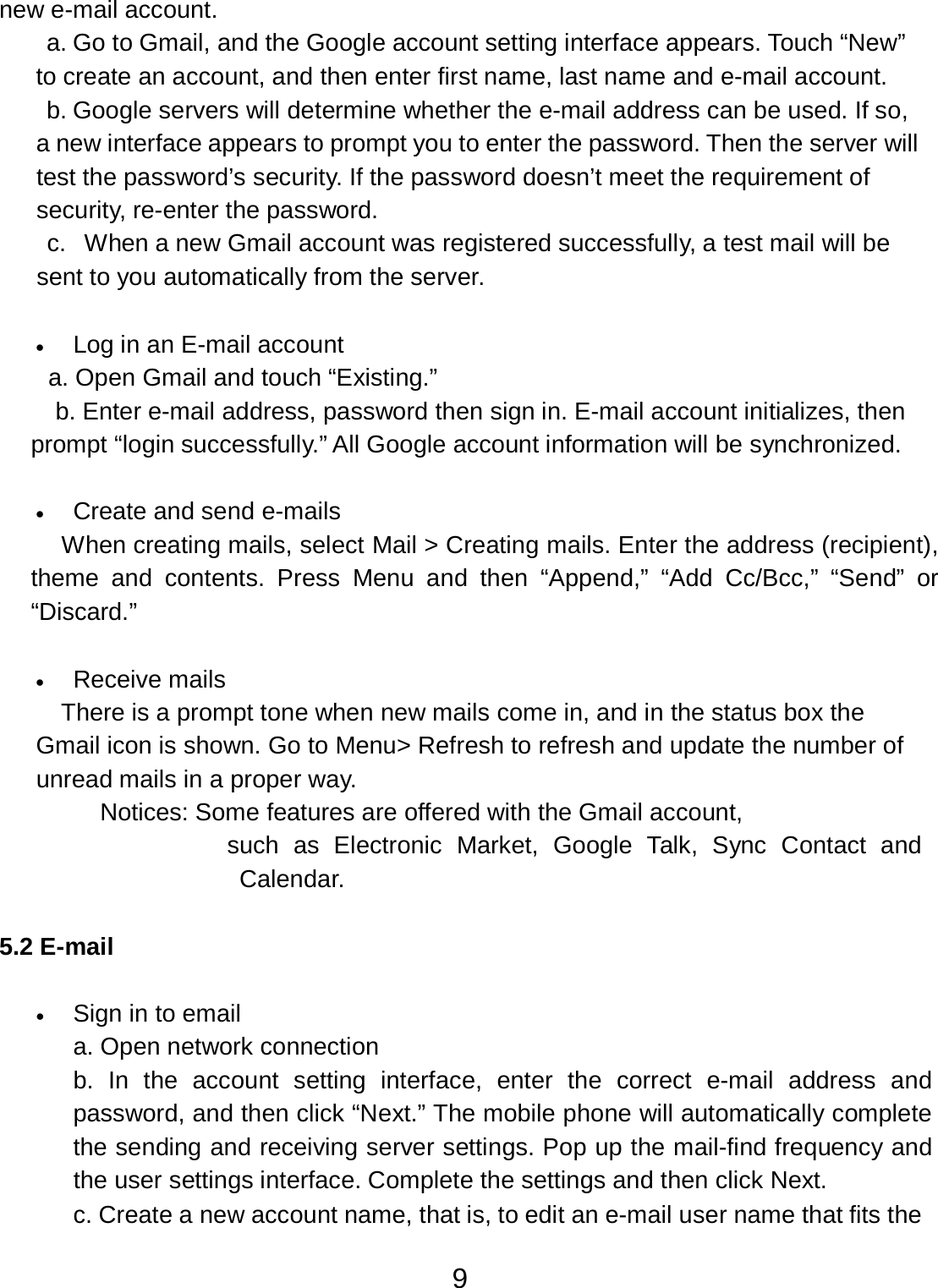 9  new e-mail account. a. Go to Gmail, and the Google account setting interface appears. Touch “New” to create an account, and then enter first name, last name and e-mail account. b. Google servers will determine whether the e-mail address can be used. If so, a new interface appears to prompt you to enter the password. Then the server will test the password’s security. If the password doesn’t meet the requirement of security, re-enter the password. c.  When a new Gmail account was registered successfully, a test mail will be sent to you automatically from the server.   •   Log in an E-mail account a. Open Gmail and touch “Existing.” b. Enter e-mail address, password then sign in. E-mail account initializes, then prompt “login successfully.” All Google account information will be synchronized.   •   Create and send e-mails When creating mails, select Mail &gt; Creating mails. Enter the address (recipient), theme and  contents.  Press  Menu and  then “Append,”  “Add  Cc/Bcc,”  “Send”  or “Discard.”   •   Receive mails There is a prompt tone when new mails come in, and in the status box the Gmail icon is shown. Go to Menu&gt; Refresh to refresh and update the number of unread mails in a proper way. Notices: Some features are offered with the Gmail account, such  as  Electronic  Market,  Google  Talk,  Sync  Contact  and Calendar.   5.2 E-mail   •   Sign in to email a. Open network connection b.  In  the  account  setting interface, enter  the  correct  e-mail address  and password, and then click “Next.” The mobile phone will automatically complete the sending and receiving server settings. Pop up the mail-find frequency and the user settings interface. Complete the settings and then click Next. c. Create a new account name, that is, to edit an e-mail user name that fits the 