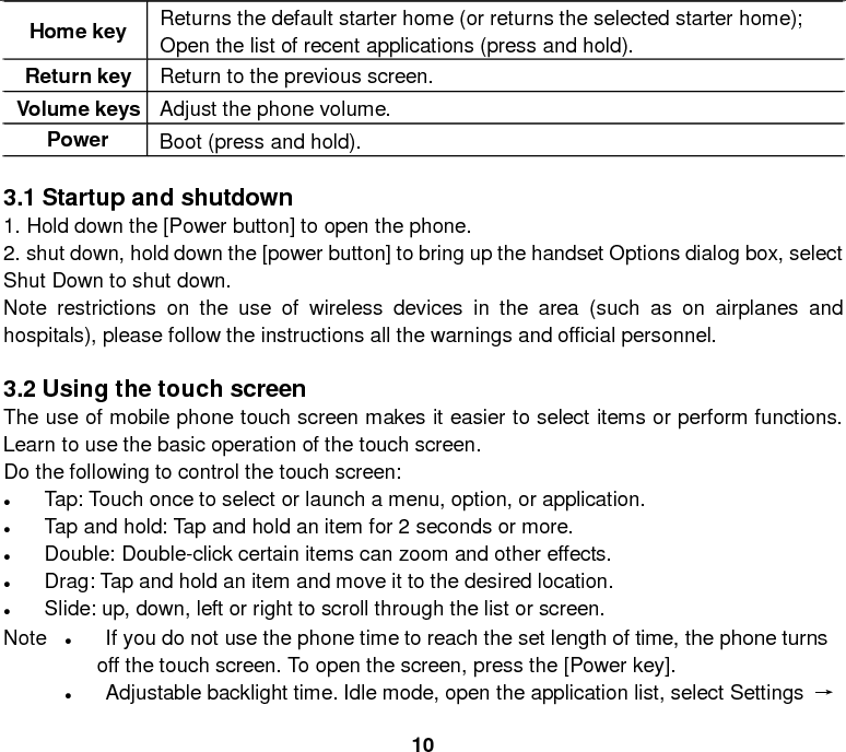  10 Home key Returns the default starter home (or returns the selected starter home); Open the list of recent applications (press and hold). Return key Return to the previous screen. Volume keys Adjust the phone volume. Power  Boot (press and hold).    3.1 Startup and shutdown 1. Hold down the [Power button] to open the phone. 2. shut down, hold down the [power button] to bring up the handset Options dialog box, select Shut Down to shut down. Note restrictions on the use of wireless devices in the area (such as on airplanes and hospitals), please follow the instructions all the warnings and official personnel.  3.2 Using the touch screen The use of mobile phone touch screen makes it easier to select items or perform functions. Learn to use the basic operation of the touch screen. Do the following to control the touch screen: • Tap: Touch once to select or launch a menu, option, or application. • Tap and hold: Tap and hold an item for 2 seconds or more. • Double: Double-click certain items can zoom and other effects. • Drag: Tap and hold an item and move it to the desired location. • Slide: up, down, left or right to scroll through the list or screen.     Note  • If you do not use the phone time to reach the set length of time, the phone turns off the touch screen. To open the screen, press the [Power key]. • Adjustable backlight time. Idle mode, open the application list, select Settings → 