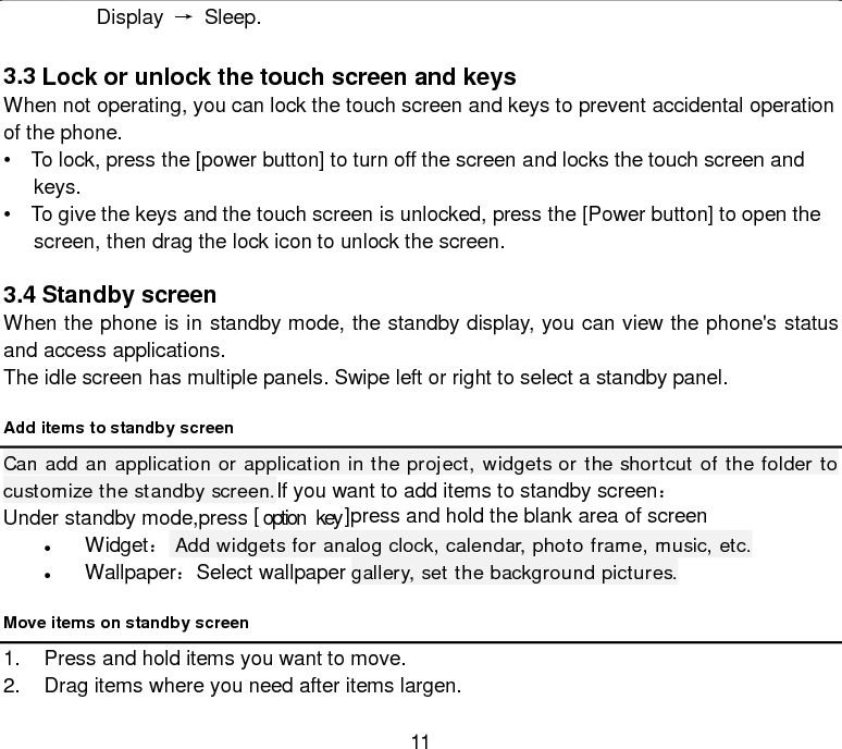  11 Display → Sleep.  3.3 Lock or unlock the touch screen and keys When not operating, you can lock the touch screen and keys to prevent accidental operation of the phone.     •   To lock, press the [power button] to turn off the screen and locks the touch screen and keys.     •   To give the keys and the touch screen is unlocked, press the [Power button] to open the screen, then drag the lock icon to unlock the screen.  3.4 Standby screen When the phone is in standby mode, the standby display, you can view the phone&apos;s status and access applications. The idle screen has multiple panels. Swipe left or right to select a standby panel. Add items to standby screen Can add an application or application in the project, widgets or the shortcut of the folder to customize the standby screen.If you want to add items to standby screen： Under standby mode,press [ option  key ]press and hold the blank area of screen   • Widget： Add widgets for analog clock, calendar, photo frame, music, etc. • Wallpaper：Select wallpaper gallery, set the background pictures. Move items on standby screen 1. Press and hold items you want to move. 2. Drag items where you need after items largen. 