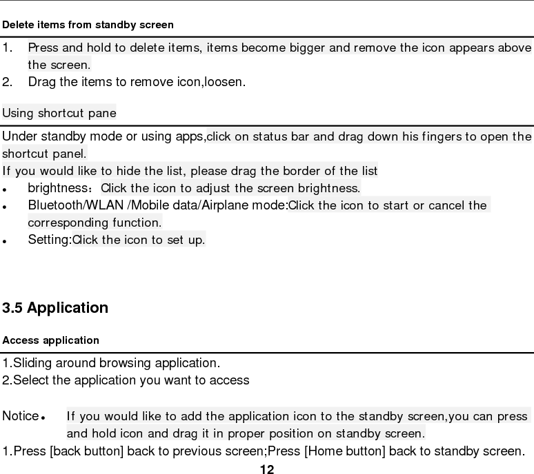  12 Delete items from standby screen   1. Press and hold to delete items, items become bigger and remove the icon appears above the screen. 2. Drag the items to remove icon,loosen. Using shortcut pane Under standby mode or using apps,click on status bar and drag down his fingers to open the shortcut panel.   If you would like to hide the list, please drag the border of the list • brightness：Click the icon to adjust the screen brightness. • Bluetooth/WLAN /Mobile data/Airplane mode:Click the icon to start or cancel the corresponding function. • Setting:Click the icon to set up.    3.5 Application Access application 1.Sliding around browsing application. 2.Select the application you want to access  Notice • If you would like to add the application icon to the standby screen,you can press and hold icon and drag it in proper position on standby screen. 1.Press [back button] back to previous screen;Press [Home button] back to standby screen. 
