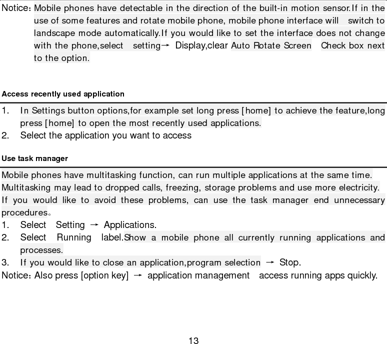  13 Notice： Mobile phones have detectable in the direction of the built-in motion sensor.If in the use of some features and rotate mobile phone, mobile phone interface will  switch to landscape mode automatically.If you would like to set the interface does not change with the phone,select  setting→ Display,clear Auto Rotate Screen   Check box next to the option.  Access recently used application 1. In Settings button options,for example set long press [home] to achieve the feature,long press [home] to open the most recently used applications. 2. Select the application you want to access   Use task manager   Mobile phones have multitasking function, can run multiple applications at the same time. Multitasking may lead to dropped calls, freezing, storage problems and use more electricity. If you would like to avoid these problems, can use the task manager end unnecessary procedures。 1. Select  Setting → Applications. 2. Select  Running  label.Show a mobile phone all currently running applications and processes. 3. If you would like to close an application,program selection → Stop. Notice： Also press [option key] → application management  access running apps quickly.      